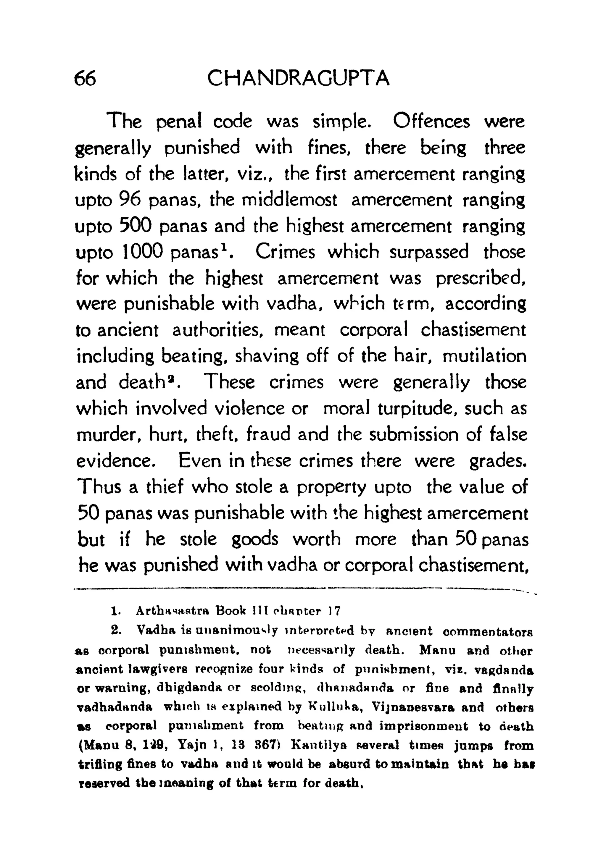 66 CHANDRACUPTA
The penal code was simple. Offences were
generally punished with fines, there being three
kinds of the latter, viz., the first amercement ranging
upto 96 panas, the middlemost amercement ranging
upto 500 panas and the highest amercement ranging
upto 1000 panas
1
. Crimes which surpassed those
for which the highest amercement was prescribed,
were punishable with vadha, which term, according
to ancient authorities, meant corporal chastisement
including beating, shaving off of the hair, mutilation
and death 3
. These crimes were generally those
which involved violence or moral turpitude, such as
murder, hurt, theft, fraud and the submission of false
evidence. Even in these crimes there were grades.
Thus a thief who stole a property upto the value of
50 panas was punishable with the highest amercement
but if he stole goods worth more than 50 panas
he was punished with vadha or corporal chastisement,
1. ArttmnHstra Book III charter 17
2. Vadha is unanimously inkerorotfd by ancient commentators
as corporal punishment, not necessarily death. Maim and other
Ancient lawgivers recognize four kinds of punishment, viz. vagdanda
or warning, dhigdanda or scolding, dhftnadnnda or fine and finally
vadhadanda whioh is explained hy Kullnka, Vijnanesvara and others
as corporal punishment from heating and imprisonment to death
(Mauu 8, 149, Yajn 1, 13 367) Kantilya several times jumps from
trifling fines to vadha and it would he absurd to maintain that he hat
reserved the meaning of that term for death,
 