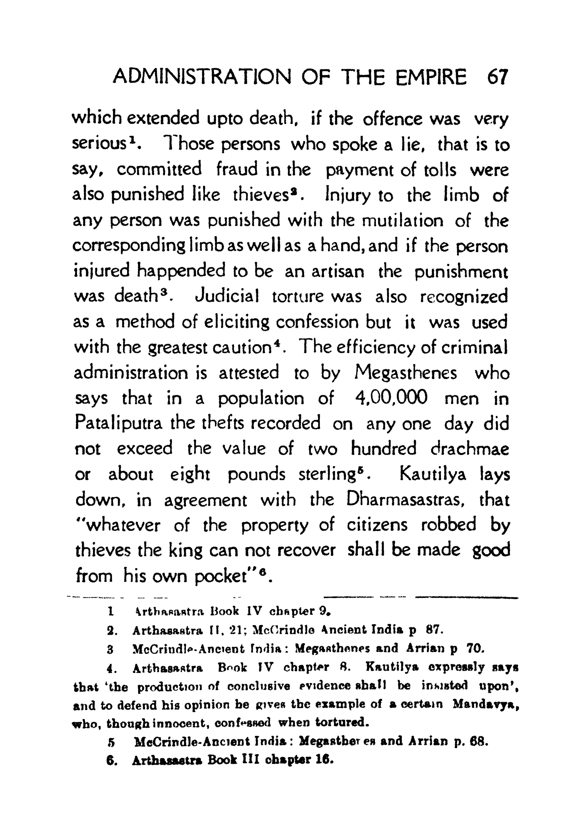 ADMINISTRATION OF THE EMPIRE 67
which extended upto death, if the offence was very
serious 1
. Those persons who spoke a lie, that is to
say, committed fraud in the payment of tolls were
also punished like thieves 2 .
Injury to the limb of
any person was punished with the mutilation of the
corresponding limb as well as a hand, and if the person
injured happended to be an artisan the punishment
was death 3 . Judicial torture was also recognized
as a method of eliciting confession but it was used
with the greatest caution 4
. The efficiency of criminal
administration is attested to by Megasthenes who
says that in a population of 4,00,000 men in
Pataliputra the thefts recorded on any one day did
not exceed the value of two hundred drachmae
or about eight pounds sterling
5
.
Kautilya lays
down, in agreement with the Dharmasastras, that
"whatever of the property of citizens robbed by
thieves the king can not recover shall be made good
from his own pocket"
6
.
I rtWaatra Book IV chapter 9,
2. Arthasastra, If. 21; McHrindlo Ancient India p 87.
3 McCrindlo-Ancient fmlia: Megftflthonps and Arrian p 70,
4. Arthaatra B^ok IV chapter 8. Kautilya cxprewly ay
that 'the production of conclusive evidence shall be insisted upon',
and to defend his opinion be gtvea the example of a certain Mandavya,
who, though innocent, conf^swwl when tortured.
5 McCrindle-AncieDt India: Megmfitber ea and Arrian p. 68.
6. Arthastttra Book III chapter 16.
 