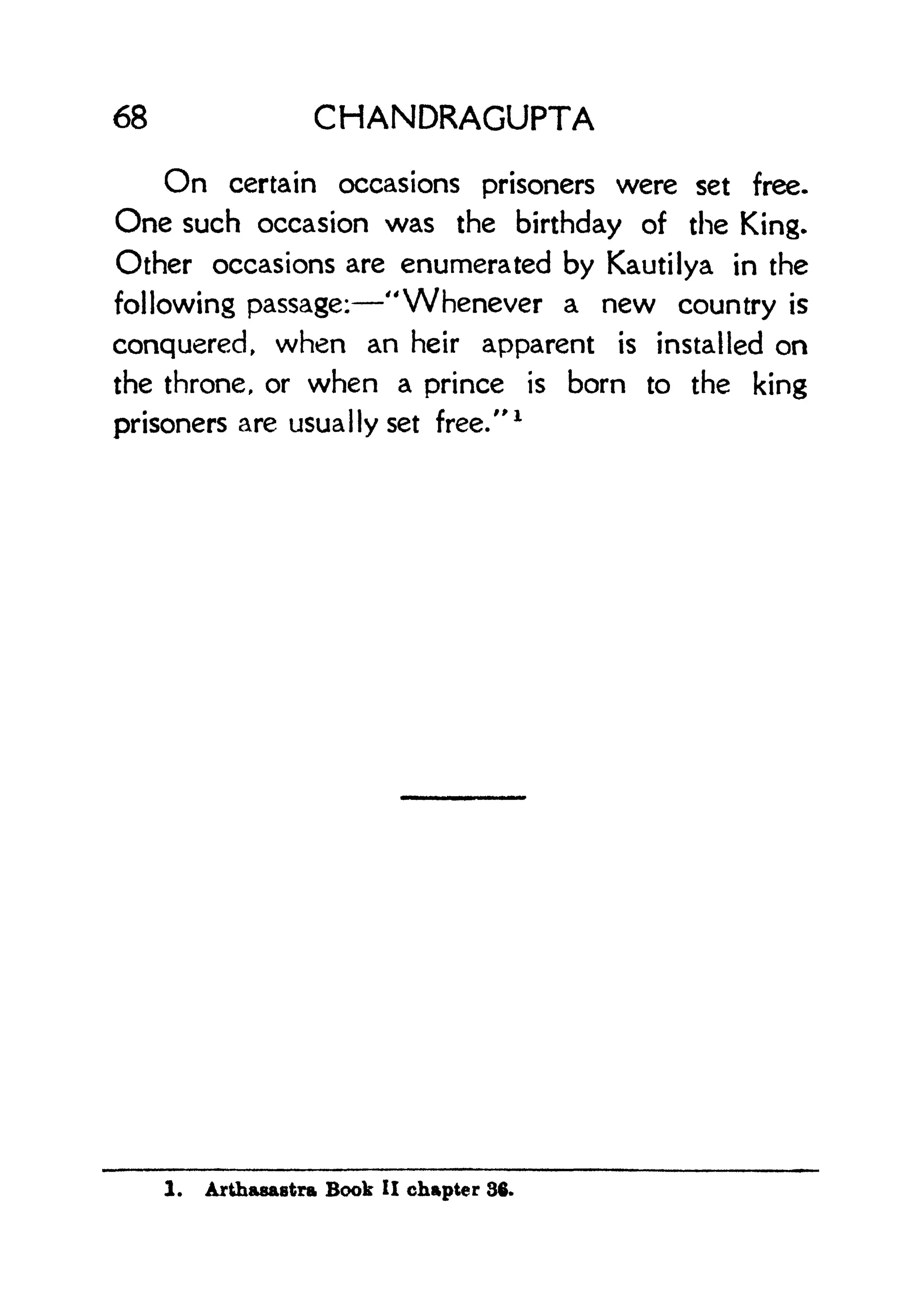 68 CHANDRAGUPTA
On certain occasions prisoners were set free.
One such occasion was the birthday of the King.
Other occasions are enumerated by Kautilya in the
following passage: "Whenever a new country is
conquered, when an heir apparent is installed on
the throne, or when a prince is born to the king
prisoners are usually set free."
1
1. Arthasaetra Book II chapter 36.
 