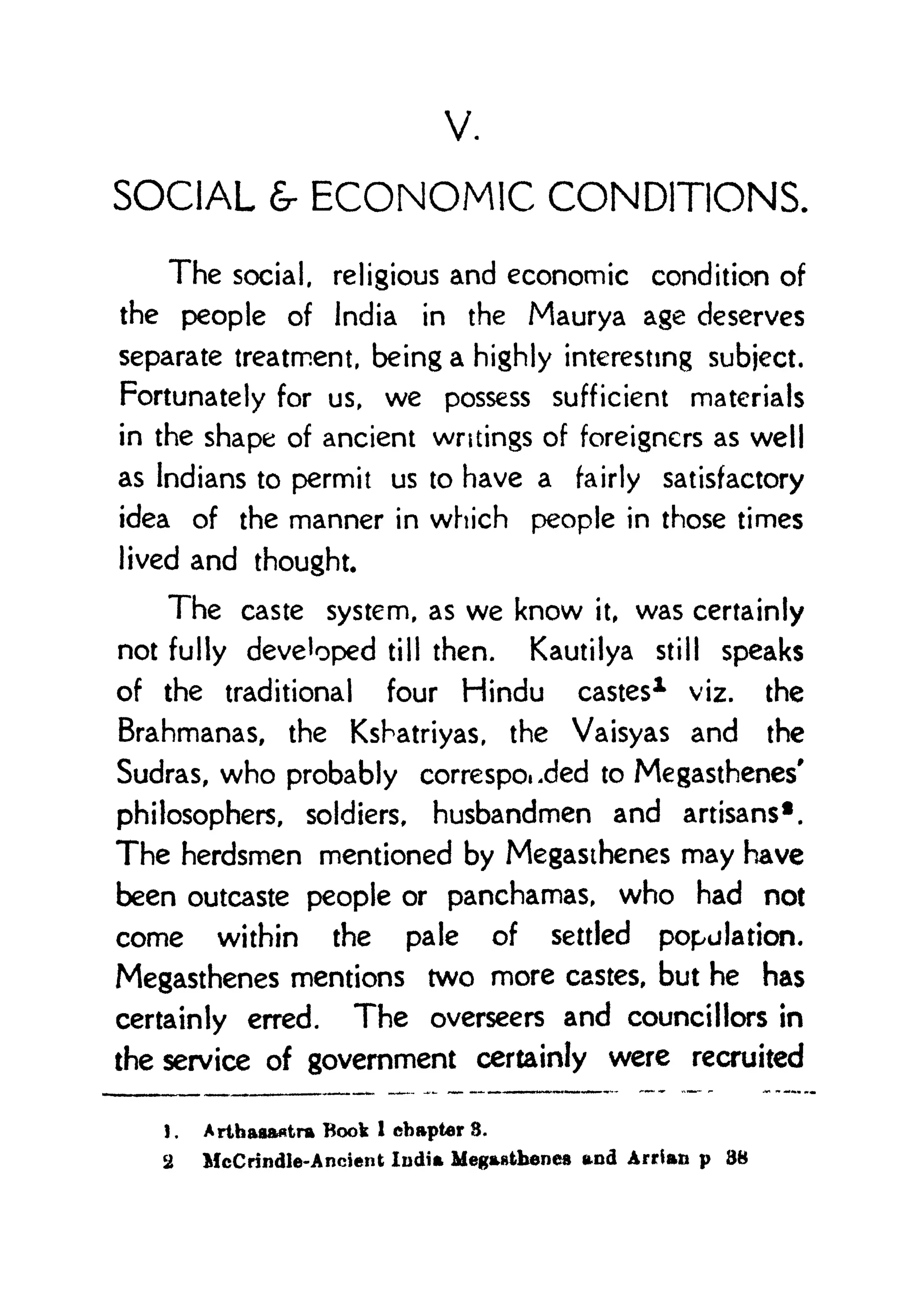 V.
SOCIAL 6- ECONOMIC CONDITIONS.
The social, religious and economic condition of
the people of India in the Maurya age deserves
separate treatment, being a highly interesting subject.
Fortunately for us, we possess sufficient materials
in the shape of ancient writings of foreigners as well
as Indians to permit us to have a fairly satisfactory
idea of the manner in which people in those times
lived and thought.
The caste system, as we know it, was certainly
not fully developed till then. Kautilya still speaks
of the traditional four Hindu castes1 viz. the
Brahmanas, the Kshatriyas, the Vaisyas and the
Sudras, who probably corresponded to Megasthenes'
philosophers, soldiers, husbandmen and artisans*.
The herdsmen mentioned by Megasthenes may have
been outcaste people or panchamas, who had not
come within the pale of settled population.
Megasthenes mentions two more castes, but he has
certainly erred. The overseers and councillors in
the service of government certainly were recruited
1 . Arthaaaatra Book 1
chapter 3.
2 McCrindle-Ancient India Megastbenes and Arrian p 88
 