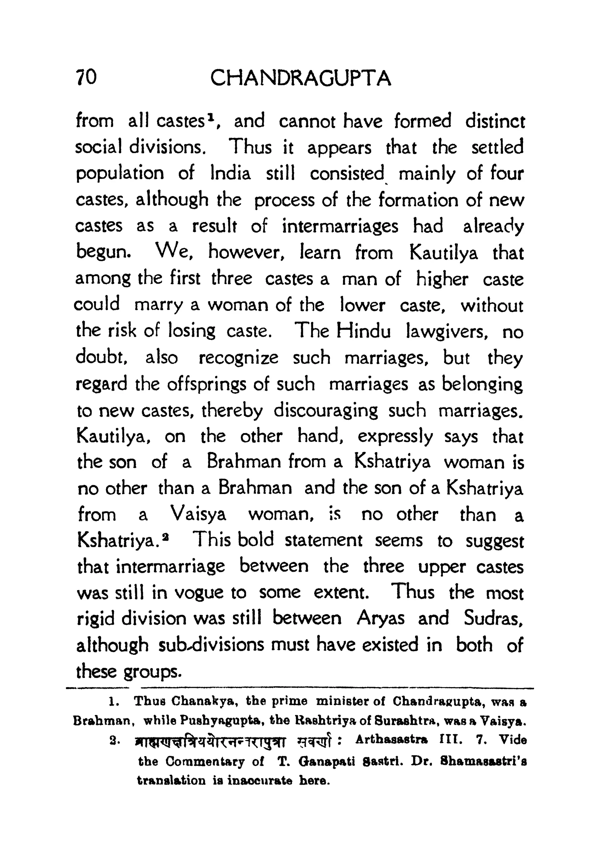 70 CHANDRAGUPTA
from all castes 1
, and cannot have formed distinct
social divisions. Thus it appears that the settled
population of India still consisted mainly of four
castes, although the process of the formation of new
castes as a result of intermarriages had already
begun. We, however, learn from Kautilya that
among the first three castes a man of higher caste
could marry a woman of the lower caste, without
the risk of losing caste. The Hindu lawgivers, no
doubt, also recognize such marriages, but they
regard the offsprings of such marriages as belonging
to new castes, thereby discouraging such marriages.
Kautilya, on the other hand, expressly says that
the son of a Brahman from a Kshatriya woman is
no other than a Brahman and the son of a Kshatriya
from a Vaisya woman, is no other than a
Kshatriya.
2
This bold statement seems to suggest
that intermarriage between the three upper castes
was still in vogue to some extent. Thus the most
rigid division was still between Aryas and Sudras,
although subdivisions must have existed in both of
these groups.
1. Thus Chanakya, the prime minister of Chandragupta, was a
Brahman, while Pushyagupta, the Haehtriya of Surashtra, was a Vaisya.
2-
*IWq^ftqr3KM<iyil *T*Rtf : Arthasastra ITT. 7. Vide
the Commentary of T. Ganapati gastri. Dr. Shamasastri's
translation is inaccurate here.
 