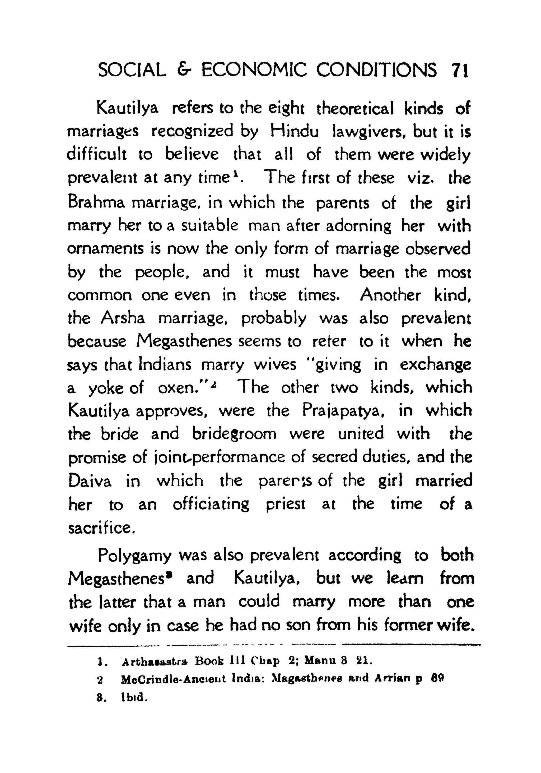 SOCIAL & ECONOMIC CONDITIONS 7!
Kautilya refers to the eight theoretical kinds of
marriages recognized by Hindu lawgivers, but it is
difficult to believe that all of them were widely
prevalent at any time 1
. The first of these viz. the
Brahma marriage, in which the parents of the girl
marry her to a suitable man after adorning her with
ornaments is now the only form of marriage observed
by the people, and it must have been the most
common one even in those times. Another kind,
the Arsha marriage, probably was also prevalent
because Megasthenes seems to refer to it when he
says that Indians marry wives "giving in exchange
a yoke of oxen/' 2
The other two kinds, which
Kautilya approves, were the Prajapatya, in which
the bride and bridegroom were united with the
promise of joint-performance of secred duties, and the
Daiva in which the parents of the girl married
her to an officiating priest at the time of a
sacrifice.
Polygamy was also prevalent according to both
Megasthenes
8 and Kautilya, but we learn from
the latter that a man could marry more than one
wife only in case he had no son from his former wife.
1. Arthaiastra Book 111 Chap 2; Manu 3 21.
2 McCrindle-Ancient India: Mag<u$tbfn>8 and Arrian p 60
8. Ibid.
 