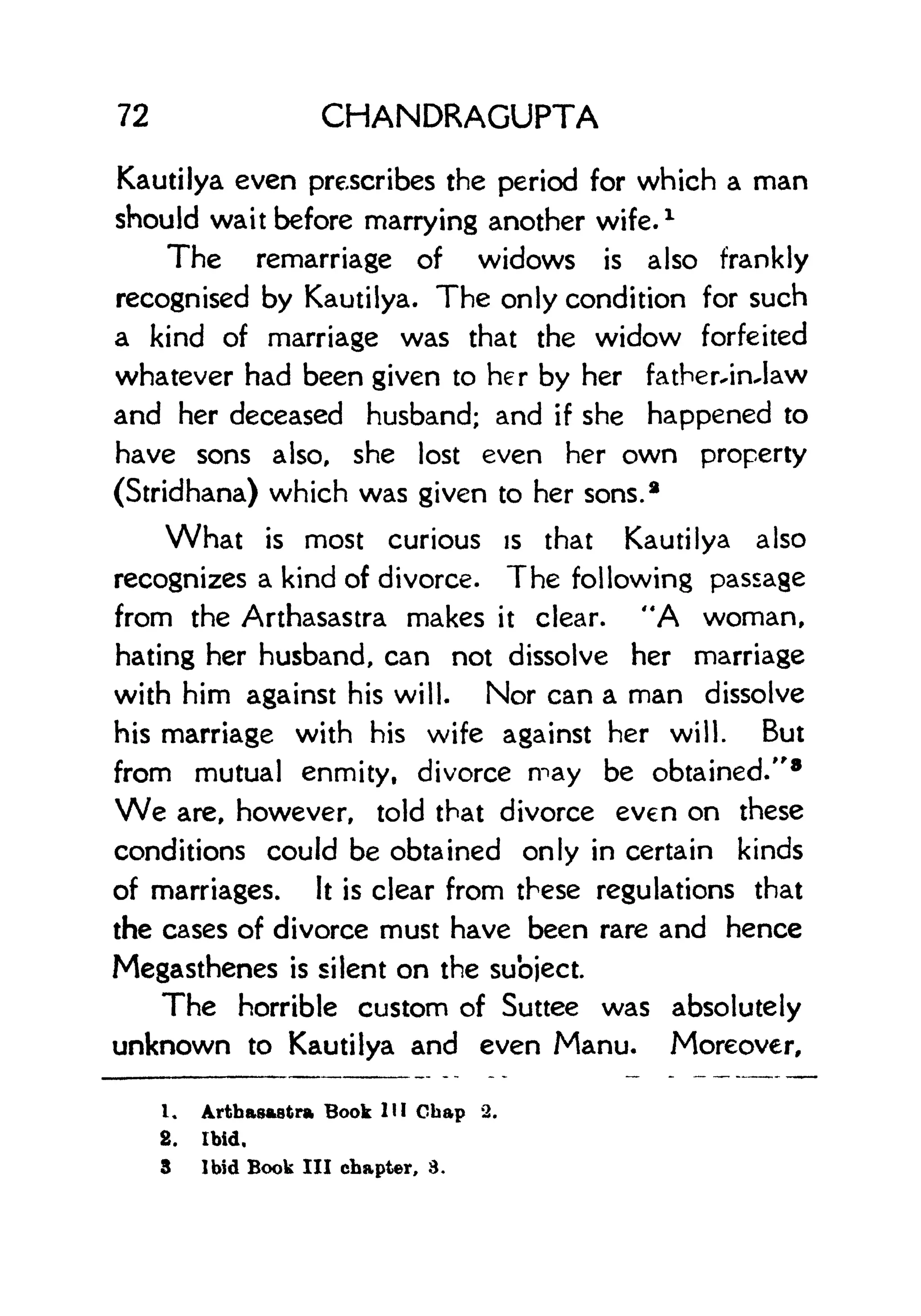 72 CHANDRAGUPTA
Kautilya even prescribes the period for which a man
should wait before marrying another wife.
1
The remarriage of widows is also frankly
recognised by Kautilya. The only condition for such
a kind of marriage was that the widow forfeited
whatever had been given to her by her father-in-law
and her deceased husband; and if she happened to
have sons also, she lost even her own property
(Stridhana) which was given to her sons.*
What is most curious is that Kautilya also
recognizes a kind of divorce. The following passage
from the Arthasastra makes it clear. "A woman,
hating her husband, can not dissolve her marriage
with him against his will. Nor can a man dissolve
his marriage with his wife against her will. But
from mutual enmity, divorce may be obtained." 8
We are, however, told that divorce even on these
conditions could be obtained only in certain kinds
of marriages. It is clear from these regulations that
the cases of divorce must have been rare and hence
Megasthenes is silent on the subject.
The horrible custom of Suttee was absolutely
unknown to Kautilya and even Manu. Moreover,
1. Arthasastra Book HI Gbap 2.
2. Ibid.
3 Ibid Book III chapter, 3.
 