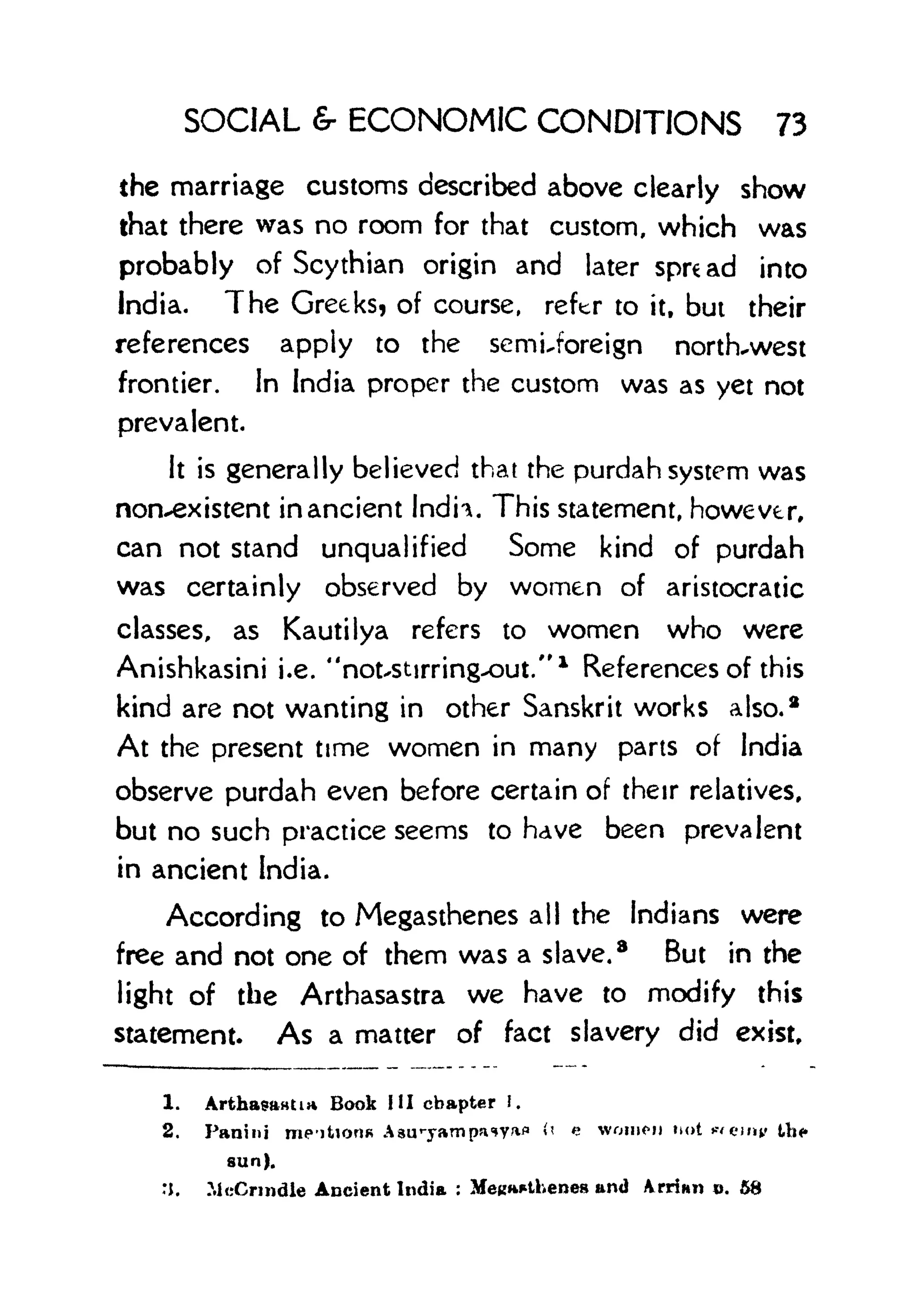 SOCIAL & ECONOMIC CONDITIONS 73
the marriage customs described above clearly show
that there was no room for that custom, which was
probably of Scythian origin and later spread into
India. The Greeks? of course, refer to it, but their
references apply to the semUoreign north-west
frontier. In India proper the custom was as yet not
prevalent.
It is generally believed that the purdah system was
nonexistent in ancient Indh. This statement, however,
can not stand unqualified Some kind of purdah
was certainly observed by women of aristocratic
classes, as Kautilya refers to women who were
Anishkasini i.e. "notxStirringxDut."
1
References of this
kind are not wanting in other Sanskrit works also.
2
At the present time women in many parts of India
observe purdah even before certain of their relatives,
but no such practice seems to have been prevalent
in ancient India.
According to Megasthenes all the Indians were
free and not one of them was a slave.
8
But in the
light of the Arthasastra we have to modify this
statement. As a matter of fact slavery did exist.
1. ArthasHHtia Book HI chapter !.
2. Panini me-itiorifi Aau T
-yampa
<
*Yafl ft e women m>t wemtr Us*
sun).
:j. McCnndle Ancient India : MeRwthenes and Arrinn o. &8
 