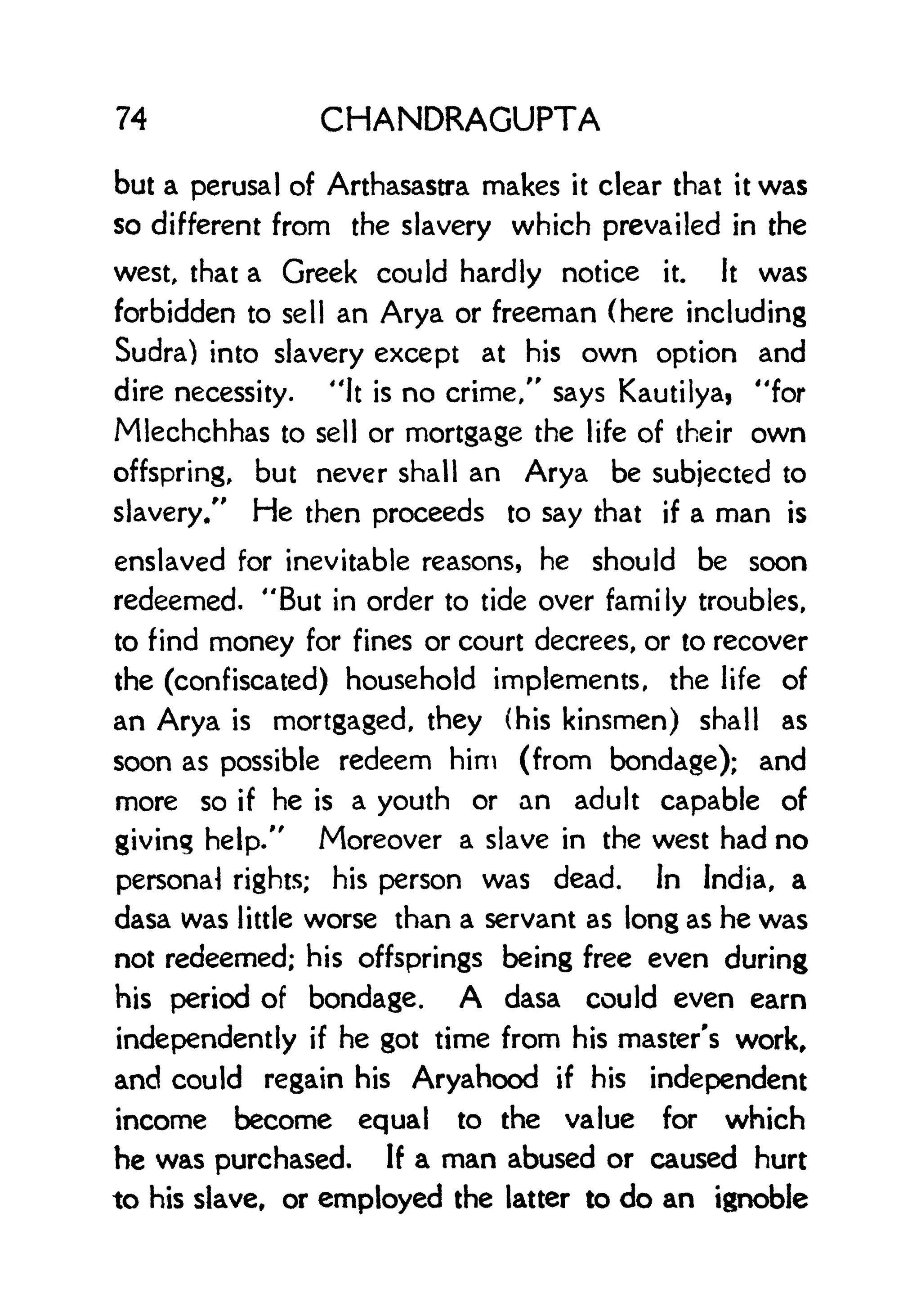 74 CHANDRAGUPTA
but a perusal of Arthasastra makes it clear that it was
so different from the slavery which prevailed in the
west, that a Greek could hardly notice it. It was
forbidden to sell an Arya or freeman (here including
Sudra) into slavery except at his own option and
dire necessity. "It is no crime/' says Kautilya, "for
Mlechchhas to sell or mortgage the life of their own
offspring, but never shall an Arya be subjected to
slavery/' He then proceeds to say that if a man is
enslaved for inevitable reasons, he should be soon
redeemed. "But in order to tide over family troubles,
to find money for fines or court decrees, or to recover
the (confiscated) household implements, the life of
an Arya is mortgaged, they (his kinsmen) shall as
soon as possible redeem him (from bondage); and
more so if he is a youth or an adult capable of
giving help/' Moreover a slave in the west had no
personal rights; his person was dead. In India, a
dasa was little worse than a servant as long as he was
not redeemed; his offsprings being free even during
his period of bondage. A dasa could even earn
independently if he got time from his master's work,
and could regain his Aryahood if his independent
income become equal to the value for which
he was purchased. If a man abused or caused hurt
to his slave, or employed the latter to do an ignoble
 