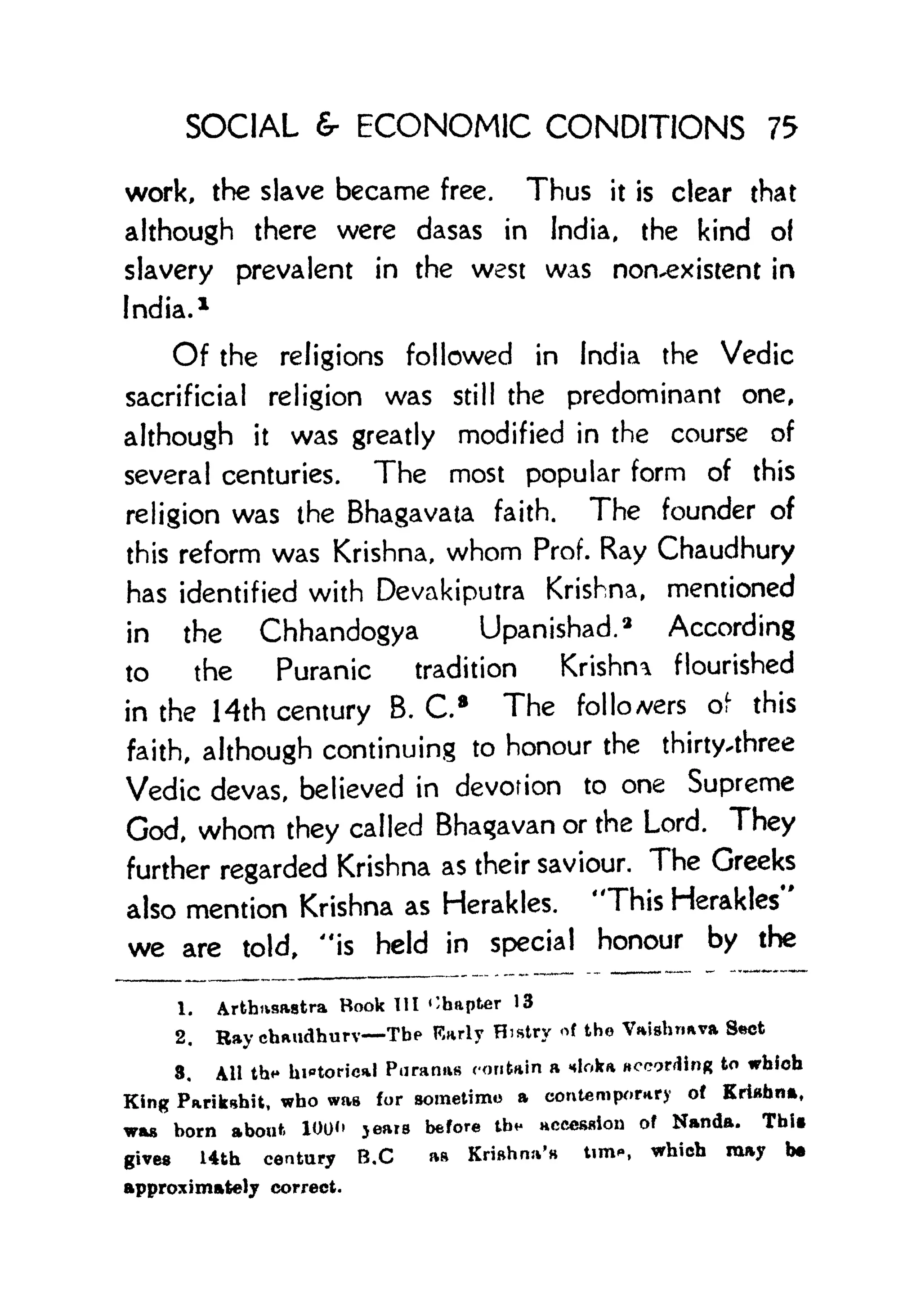 SOCIAL & ECONOMIC CONDITIONS 75
work, the slave became free. Thus it is clear that
although there were dasas in India, the kind of
slavery prevalent in the west was non-existent in
India. 1
Of the religions followed in India the Vedic
sacrificial religion was still the predominant one,
although it was greatly modified in the course of
several centuries. The most popular form of this
religion was the Bhagavata faith. The founder of
this reform was Krishna, whom Prof. Ray Chaudhury
has identified with Devakiputra Krishna, mentioned
in the Chhandogya Upanishad.
2
According
to the Puranic tradition Krishna flourished
in the Hth century B. C8
The followers of this
faith, although continuing to honour the thirty-three
Vedic devas, believed in devotion to one Supreme
God, whom they called Bhagavan or the Lord. They
further regarded Krishna as their saviour. The Greeks
also mention Krishna as Herakles. 'This Herakles"
we are told, "is held in special honour by the
1. Arthtvsastra Book III Chapter 13
2. Bay chaudhurv The F,arly Histry of the VaisWva Sct
3. Ail th<* historical Puranas contain a nloka according to which
King Parikahit, who was for sometime a contemporary of Krishna,
was born about. 100" jears before tb* accession of Nanda. TbU
gives 14th century B.C as Krishna's tim*, which may b*
approximately correct.
 