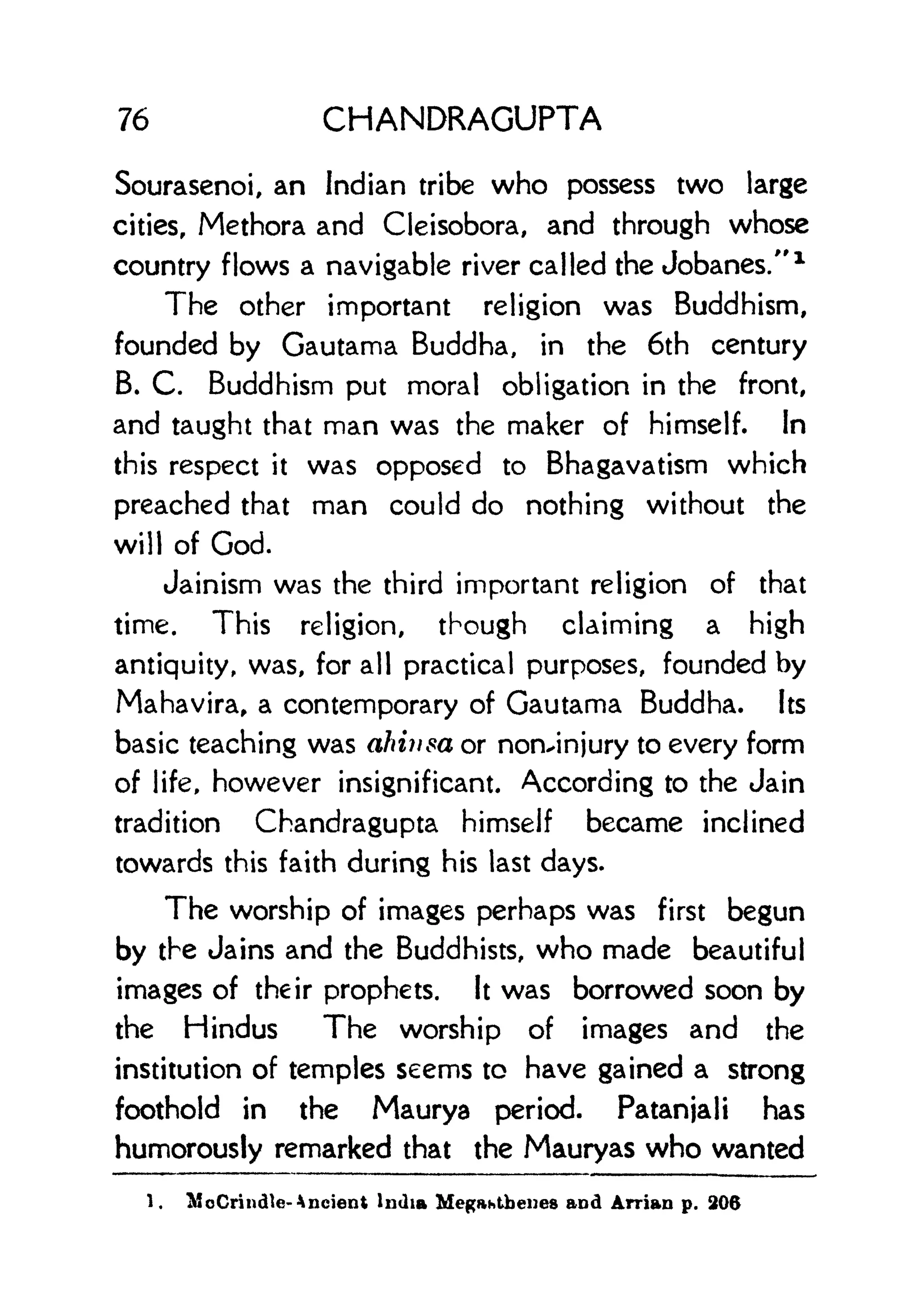 76 CHANDRAGUPTA
Sourasenoi, an Indian tribe who possess two large
cities, Methora and Cleisobora, and through whose
country flows a navigable river called the Jobanes." 1
The other important religion was Buddhism,
founded by Gautama Buddha, in the 6th century
B. C. Buddhism put moral obligation in the front,
and taught that man was the maker of himself. In
this respect it was opposed to Bhagavatism which
preached that man could do nothing without the
will of God.
Jainism was the third important religion of that
time. This religion, though claiming a high
antiquity, was, for all practical purposes, founded by
Mahavira, a contemporary of Gautama Buddha. Its
basic teaching was ahiiisa or non^injury to every form
of life, however insignificant. According to the Jain
tradition Chandragupta himself became inclined
towards this faith during his last days.
The worship of images perhaps was first begun
by the Jains and the Buddhists, who made beautiful
images of their prophets. It was borrowed soon by
the Hindus The worship of images and the
institution of temples seems to have gained a strong
foothold in the Maurya period. Patanjali has
humorously remarked that the Mauryas who wanted
1. McCrincUe- Ancient India Megahtbenes and Arrian p. 206
 