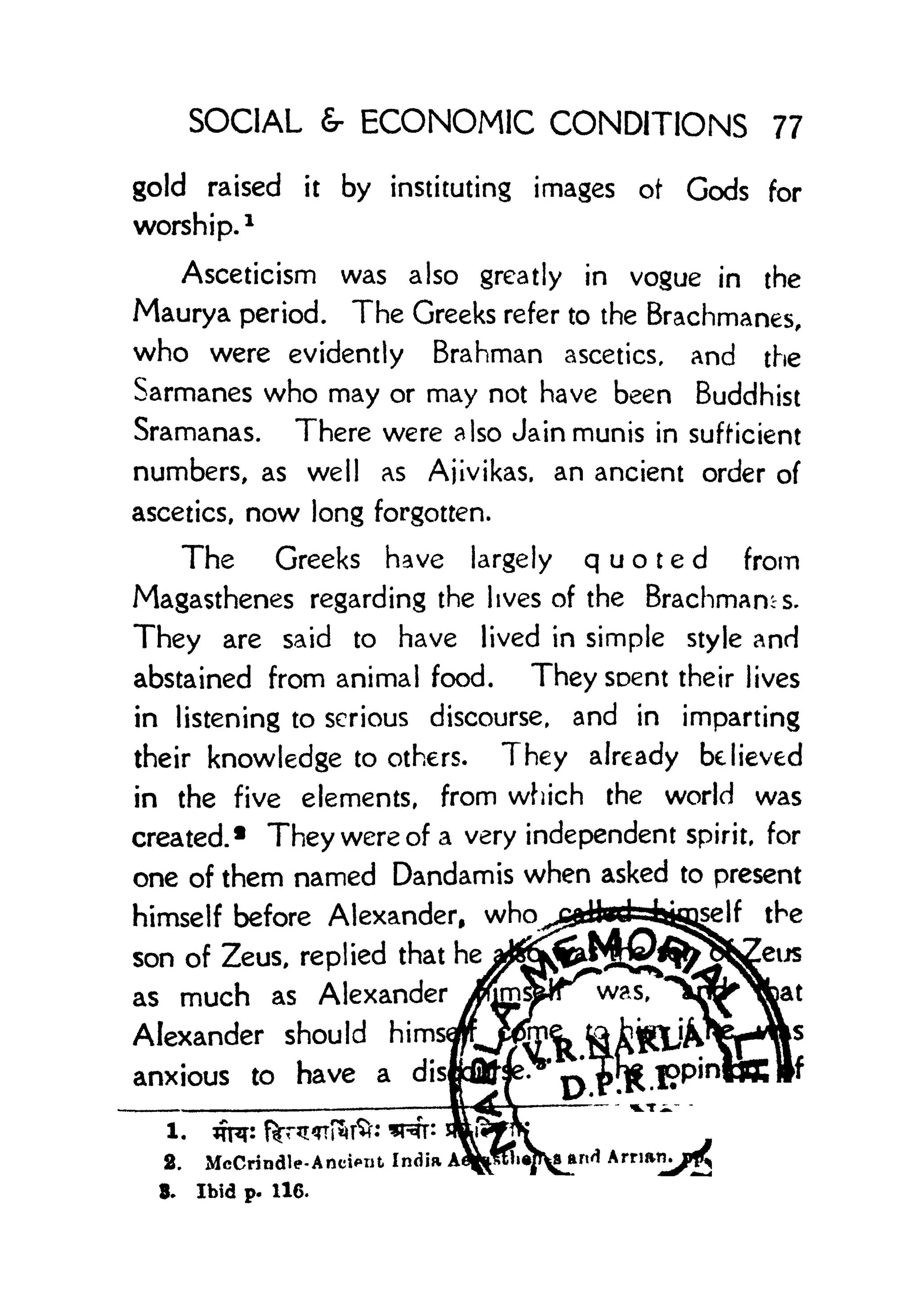 SOCIAL r ECONOMIC CONDITIONS 77
gold raised it by instituting images ot Gods for
worship.
1
Asceticism was also greatly in vogue in the
Maurya period. The Greeks refer to the Brachmanes,
who were evidently Brahman ascetics, and the
Sarmanes who may or may not have been Buddhist
Sramanas. There were also Jain munis in sufficient
numbers, as well as Ajivikas, an ancient order of
ascetics, now long forgotten.
The Greeks have largely quoted from
Magasthenes regarding the lives of the Brachmams.
They are said to have lived in simple style and
abstained from animal food. Theysoent their lives
in listening to serious discourse, and in imparting
their knowledge to others. They already believed
in the five elements, from which the world was
created. 1
They were of a very independent spirit, for
one of them named Dandamis when asked to present
himself before Alexander,
who^dteHjtgg^lf
the
son of Zeus, replied that he
^^^^^^^^^as much as Alexander
y^^5was>
*^W^^JB
at
Alexander should
hims^^m^ tehg^fe^s
anxious to have a disfrfifr^> ^% f?pinttt||f
2. McCrindle-AncifTit India AI
8. Ibid p. 116.
 