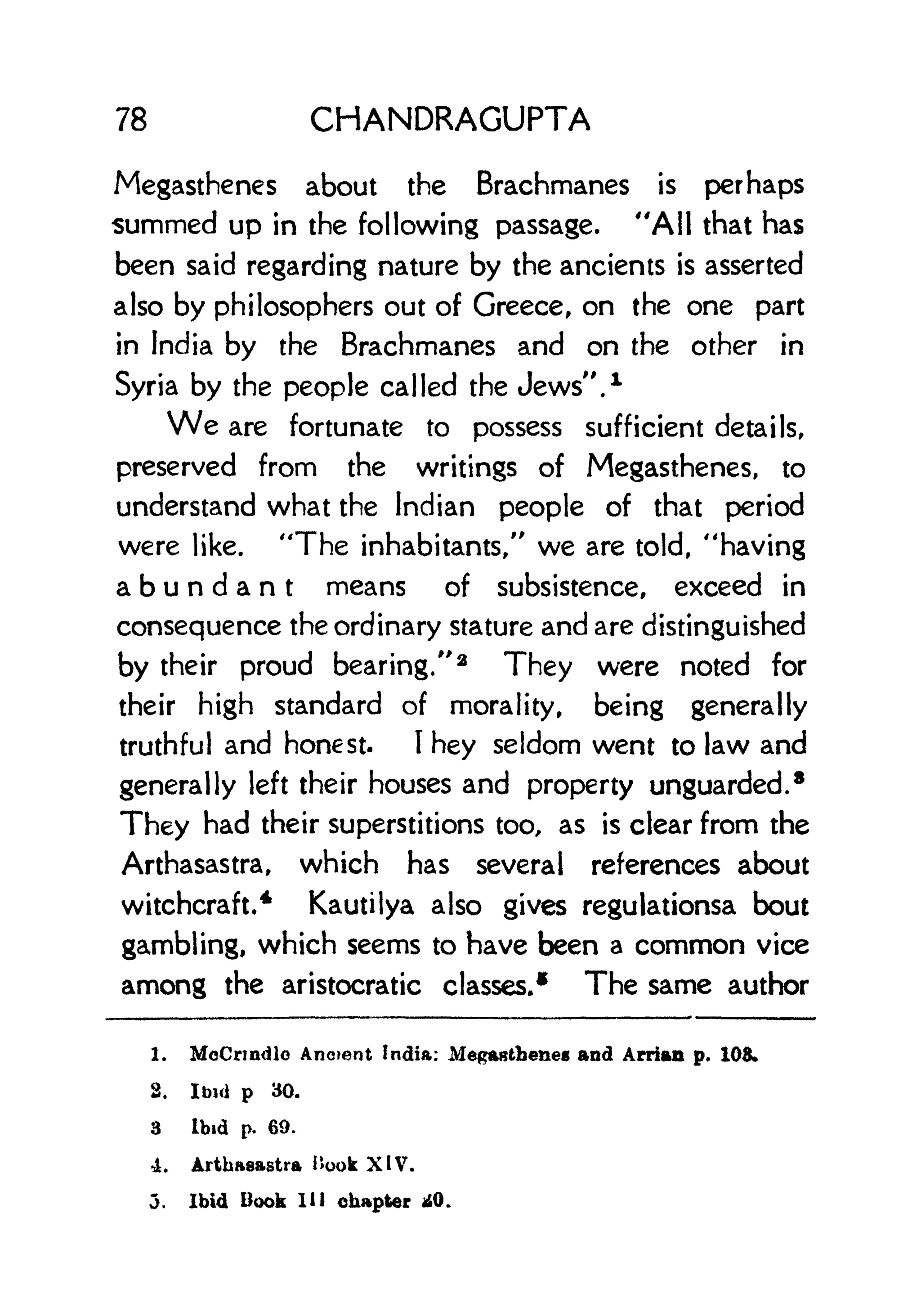 78 CHANDRAGUPTA
Megasthenes about the Brachmanes is perhaps
summed up in the following passage. "All that has
been said regarding nature by the ancients is asserted
also by philosophers out of Greece, on the one part
in India by the Brachmanes and on the other in
Syria by the people called the Jews". 1
We are fortunate to possess sufficient details,
preserved from the writings of Megasthenes, to
understand what the Indian people of that period
were like. "The inhabitants," we are told, "having
abundant means of subsistence, exceed in
consequence the ordinary stature and are distinguished
by their proud bearing."
2
They were noted for
their high standard of morality, being generally
truthful and honest. I
hey seldom went to law and
generally left their houses and property unguarded.
8
They had their superstitions too, as is clear from the
Arthasastra, which has several references about
witchcraft.
4
Kautilya also gives regulationsa bout
gambling, which seems to have been a common vice
among the aristocratic classes.
1 The same author
1. McCrmdlo Ancient India: Mepasthenes and Arrian p. 108.
2. Ibid p 30.
3 Ibid p. 69.
4. Arthasastra Book XIV.
j. Ibid Book HI chapter 40.
 