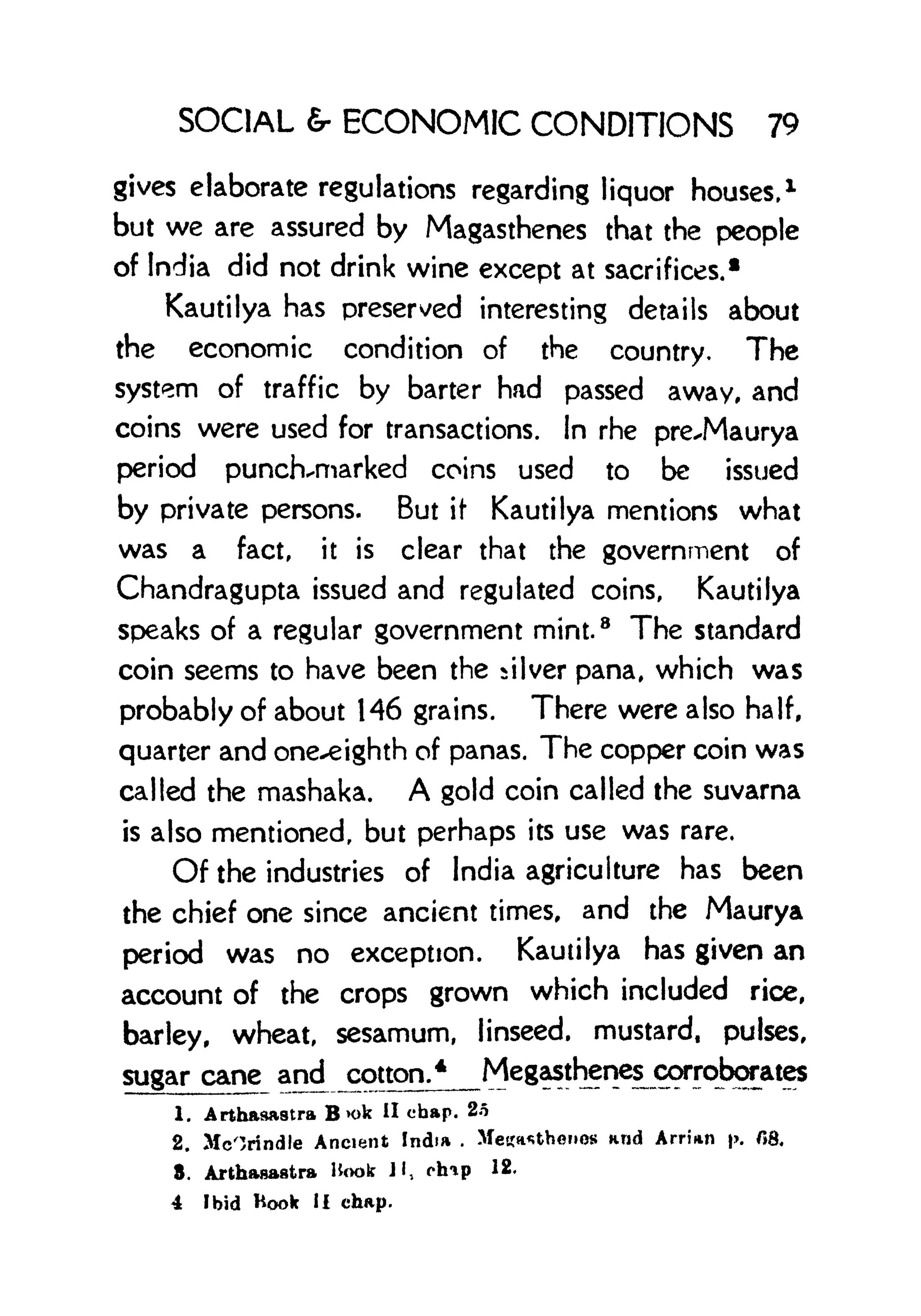 SOCIAL & ECONOMIC CONDITIONS 79
gives elaborate regulations regarding liquor houses, 1
but we are assured by Magasthenes that the people
of India did not drink wine except at sacrifices.
1
Kautilya has preserved interesting details about
the economic condition of the country. The
system of traffic by barter had passed away, and
coins were used for transactions. In rhe pre^Maurya
period punch-marked coins used to be issued
by private persons. But if
1
Kautilya mentions what
was a fact, it is clear that the government of
Chandragupta issued and regulated coins, Kautilya
speaks of a regular government mint.
8
The standard
coin seems to have been the silver pana, which was
probably of about 146 grains. There were also half,
quarter and one^eighth of panas. The copper coin was
called the mashaka. A gold coin called the suvarna
is also mentioned, but perhaps its use was rare.
Of the industries of India agriculture has been
the chief one since ancient times, and the Maurya
period was no exception. Kautilya has given an
account of the crops grown which included rice,
barley, wheat, sesamum, linseed, mustard, pulses,
sugar cane and jcotton/J Megasthenes^ corroborates
1. Arthaaastra B x>k II chap. 2o
2. McOrindle Ancient India . >feKa*thonos and ArrUn p. f8,
8. Arthaaaatra Hook Jl, chip 12.
4 Ibid Hook II chap.
 