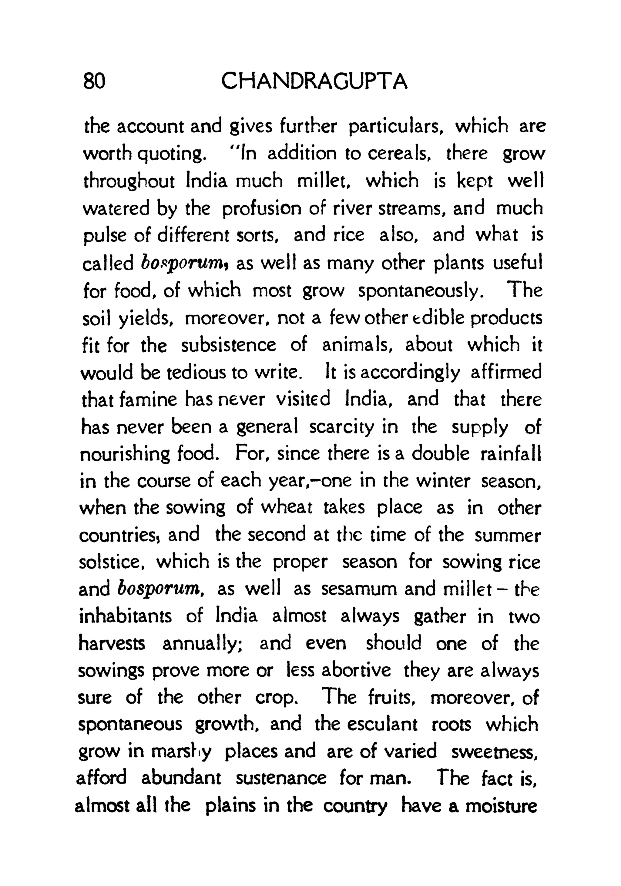 80 CHANDRAGUPTA
the account and gives further particulars, which are
worth quoting. "In addition to cereals, there grow
throughout India much millet, which is kept well
watered by the profusion of river streams, and much
pulse of different sorts, and rice also, and what is
called bofiporumi as well as many other plants useful
for food, of which most grow spontaneously. The
soil yields, moreover, not a few other edible products
fit for the subsistence of animals, about which it
would be tedious to write. It is accordingly affirmed
that famine has never visited India, and that there
has never been a general scarcity in the supply of
nourishing food. For, since there is a double rainfall
in the course of each year,-one in the winter season,
when the sowing of wheat takes place as in other
countries* and the second at the time of the summer
solstice, which is the proper season for sowing rice
and bosporurn, as well as sesamum and millet- the
inhabitants of India almost always gather in two
harvests annually; and even should one of the
sowings prove more or less abortive they are always
sure of the other crop. The fruits, moreover, of
spontaneous growth, and the esculant roots which
grow in marshy places and are of varied sweetness,
afford abundant sustenance for man. The fact is,
almost all the plains in the country have a moisture
 