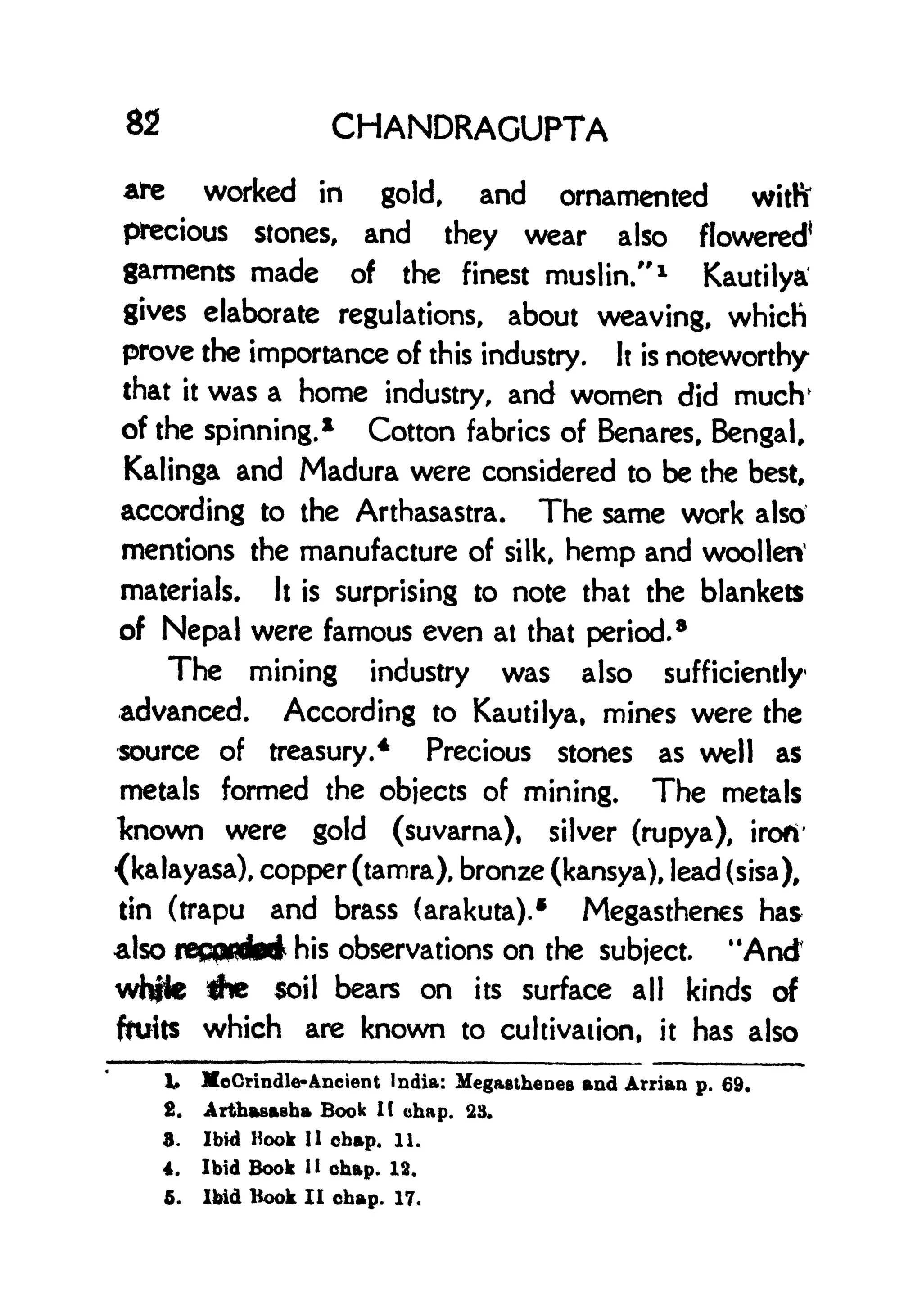 82 CHANDRAGUPTA
are worked in gold, and ornamented witfi
precious stones, and they wear also flowered*
garments made of the finest muslin/' 1
Kautilya
gives elaborate regulations, about weaving, which
prove the importance of this industry. It is noteworthy
that it was a home industry, and women did much'
of the spinning.
1
Cotton fabrics of Benares, Bengal,
Kalinga and Madura were considered to be the best,
according to the Arthasastra. The same work also
mentions the manufacture of silk, hemp and woollen
1
materials. It is surprising to note that the blankets
of Nepal were famous even at that period.
8
The mining industry was also sufficiently
advanced. According to Kautilya, mines were the
source of treasury.
4
Precious stones as well as
metals formed the objects of mining. The metals
known were gold (suvarna), silver (rupya), irofi
(kalayasa), copper (tamra), bronze (kansya), lead (sisa),
tin (trapu and brass (arakuta).* Megasthenes has
also record** his observations on the subject. "And
whjte *He soil bears on its surface all kinds of
fruits which are known to cultivation, it has also
1. MoCrindle-Ancient India: MegaBthenes and Arrian p. 69.
2. Arthasaeha Book I (
chap. 23.
3. Ibid Hook II obap. 11.
4. Ibid Book II chap. 12.
5. Ibid Hook II obap. 17.
 