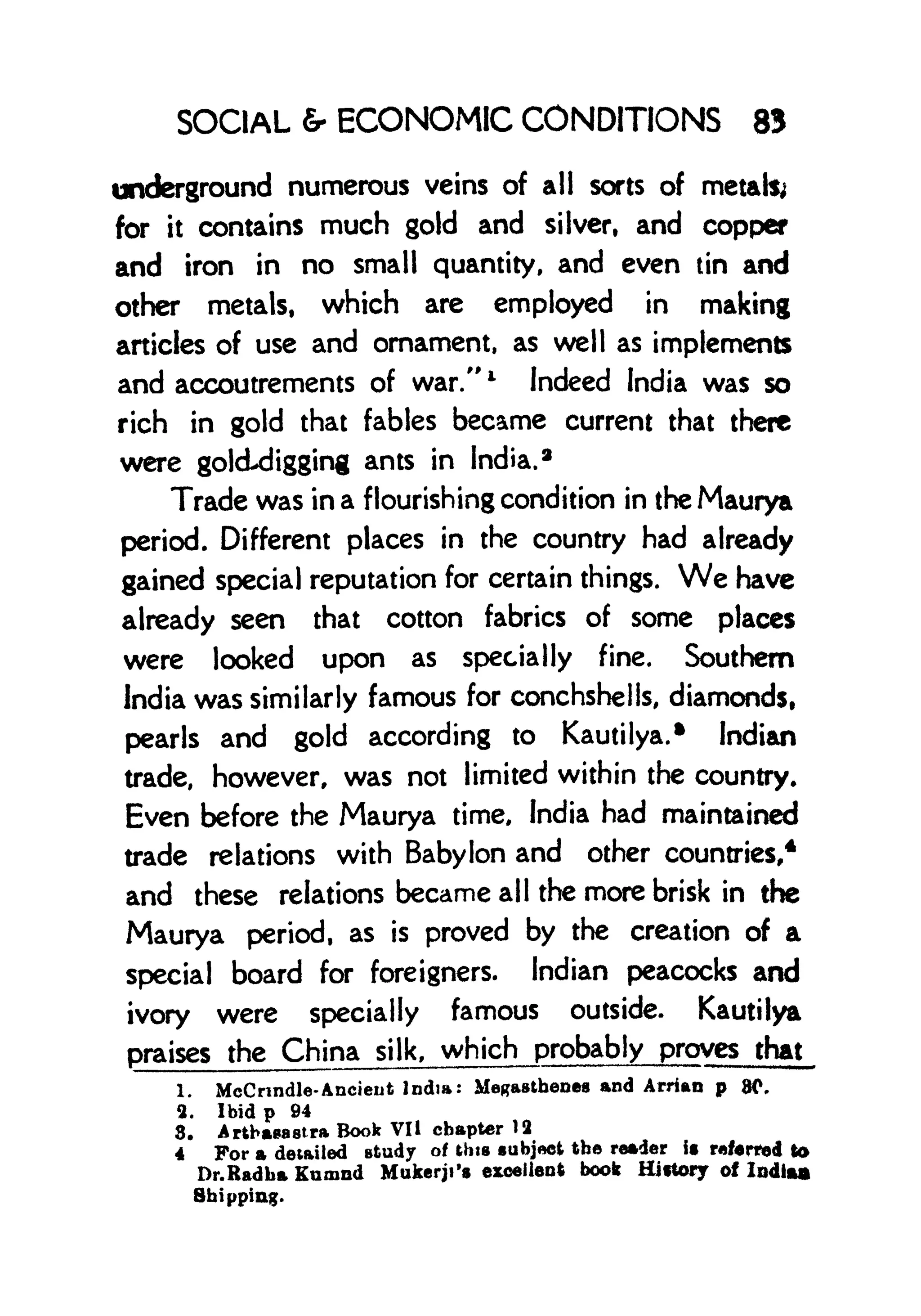 SOCIAL 6- ECONOMIC CONDITIONS 83
underground numerous veins of all sorts of metals;
for it contains much gold and silver, and copper
and iron in no small quantity, and even tin and
other metals, which are employed in making
articles of use and ornament, as well as implements
and accoutrements of war." l
Indeed India was so
rich in gold that fables became current that there
were gokLdigging ants in India. 2
Trade was in a flourishing condition in the Maurya
period. Different places in the country had already
gained special reputation for certain things. We have
already seen that cotton fabrics of some places
were looked upon as specially fine. Southern
India was similarly famous for conchshells, diamonds,
pearls and gold according to Kautilya.* Indian
trade, however, was not limited within the country.
Even before the Maurya time, India had maintained
trade relations with Babylon and other countries,
4
and these relations became all the more brisk in the
Maurya period, as is proved by the creation of a
special board for foreigners. Indian peacocks and
ivory were specially famous outside. Kautilya
praises the China silk, which probably proves that
1. McCnndle- Ancient India: Megastbenea and Arrian p 80,
2. Ibid p 94
8. Arthasastra Book VI I chapter 12
4 For a detailed Btudy of this subject the reader it referred to
Dr.Radba Kumnd Mukerji's excellent book Hittory of Indiaa
Shipping.
 