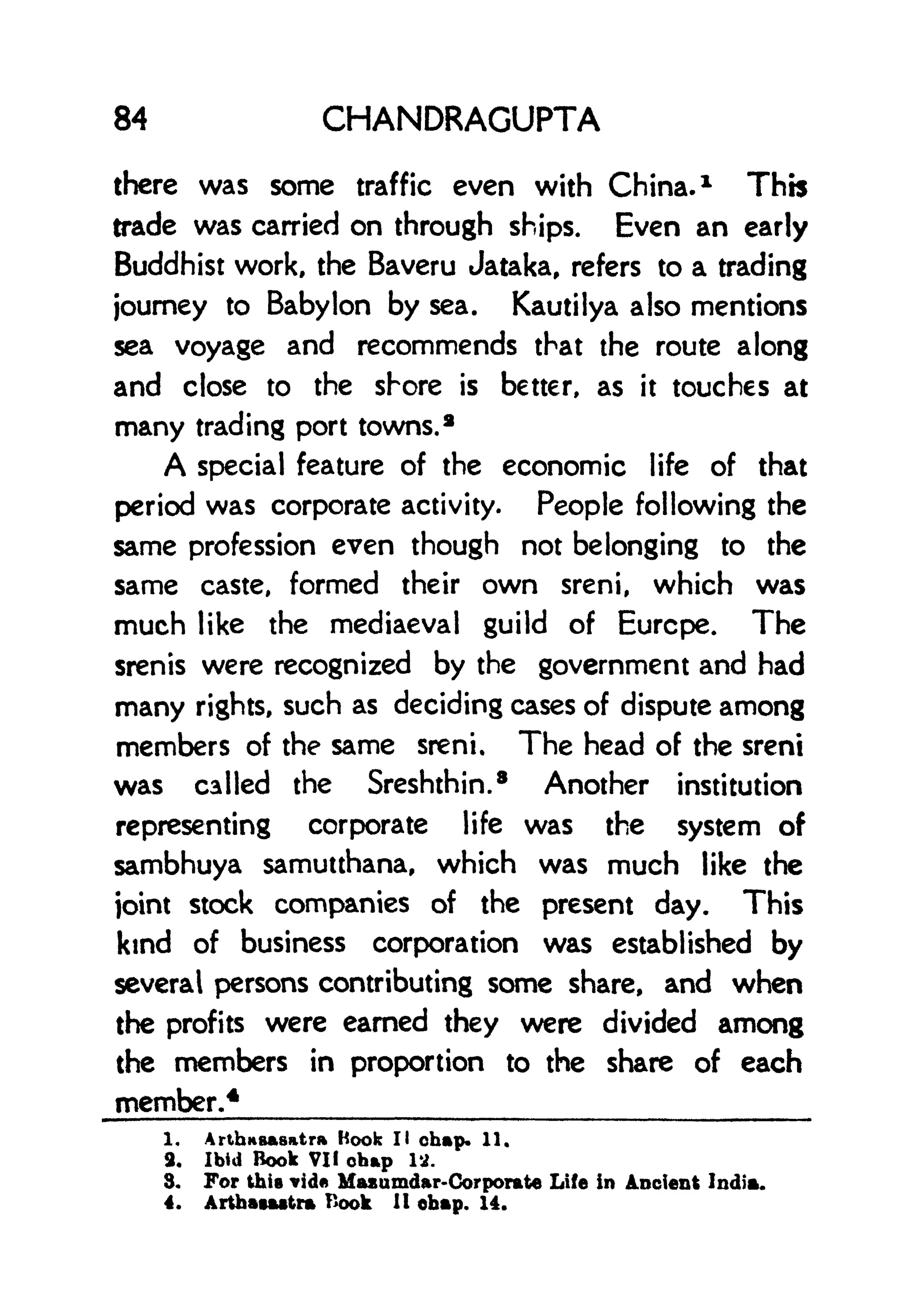 84 CHANDRAGUPTA
there was some traffic even with China. 1
This
trade was carried on through ships. Even an early
Buddhist work, the Baveru Jataka, refers to a trading
journey to Babylon by sea. Kautilya also mentions
sea voyage and recommends that the route along
and close to the shore is better, as it touches at
many trading port towns. 2
A special feature of the economic life of that
period was corporate activity. People following the
same profession even though not belonging to the
same caste, formed their own sreni, which was
much like the mediaeval guild of Eurcpe. The
srenis were recognized by the government and had
many rights, such as deciding cases of dispute among
members of the same sreni. The head of the sreni
was called the Sreshthin. 8
Another institution
representing corporate life was the system of
sambhuya samutthana, which was much like the
ioint stock companies of the present day. This
kind of business corporation was established by
several persons contributing some share, and when
the profits were earned they were divided among
the members in proportion to the share of each
member.4
1. ArthiiBasatr* Hook II chap. 11.
9. Ibid Book VII chap 12.
3. For this vid Maxumdar-Corporate Life in Ancient India.
4. Arthatattra Book H chap. 14.
 
