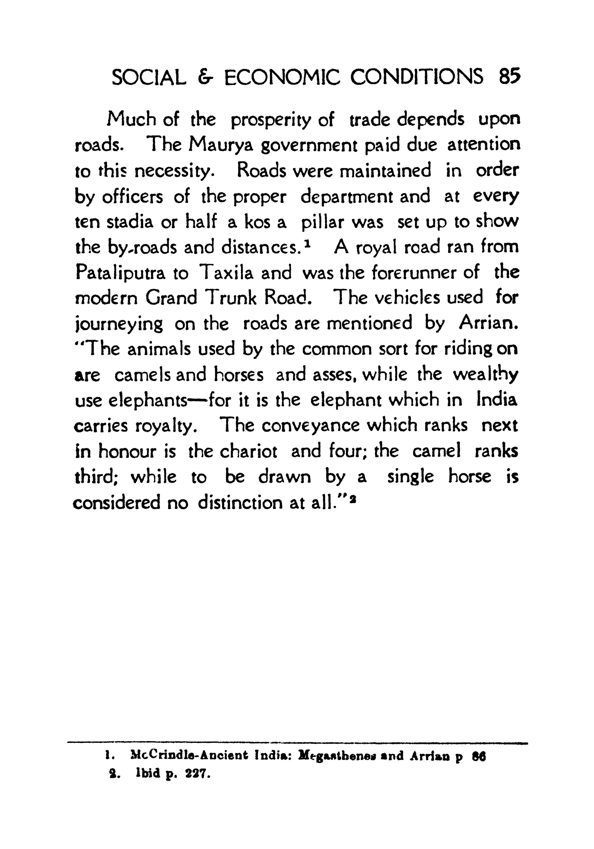 SOCIAL & ECONOMIC CONDITIONS 85
Much of the prosperity of trade depends upon
roads. The Maurya government paid due attention
to this necessity. Roads were maintained in order
by officers of the proper department and at every
ten stadia or half a kos a pillar was set up to show
the by-roads and distances. 1
A royal road ran from
Pataliputra to Taxila and was the forerunner of the
modern Grand Trunk Road. The vehicles used for
journeying on the roads are mentioned by Arrian.
"The animals used by the common sort for riding on
are camels and horses and asses, while the wealthy
use elephants for it is the elephant which in India
carries royalty. The conveyance which ranks next
in honour is the chariot and four; the camel ranks
third; while to be drawn by a single horse is
considered no distinction at all."
a
1. McCrindla-Ancient India: Megantberu)* nd ArHan p 86
ft. Ibid p. 227.
 