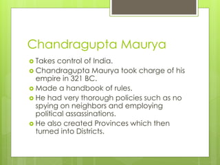 Chandragupta Maurya
 Takes control of India.
 Chandragupta Maurya took charge of his
empire in 321 BC.
 Made a handbook of rules.
 He had very thorough policies such as no
spying on neighbors and employing
political assassinations.
 He also created Provinces which then
turned into Districts.
 