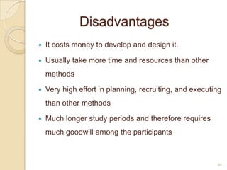 Disadvantages
 It costs money to develop and design it.
 Usually take more time and resources than other
methods
 Very high effort in planning, recruiting, and executing
than other methods
 Much longer study periods and therefore requires
much goodwill among the participants
30
 