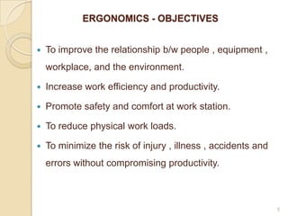 ERGONOMICS - OBJECTIVES
 To improve the relationship b/w people , equipment ,
workplace, and the environment.
 Increase work efficiency and productivity.
 Promote safety and comfort at work station.
 To reduce physical work loads.
 To minimize the risk of injury , illness , accidents and
errors without compromising productivity.
5
 
