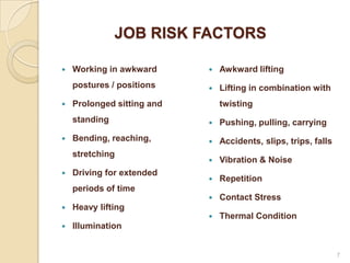 JOB RISK FACTORS
 Working in awkward
postures / positions
 Prolonged sitting and
standing
 Bending, reaching,
stretching
 Driving for extended
periods of time
 Heavy lifting
 Illumination
 Awkward lifting
 Lifting in combination with
twisting
 Pushing, pulling, carrying
 Accidents, slips, trips, falls
 Vibration & Noise
 Repetition
 Contact Stress
 Thermal Condition
7
 