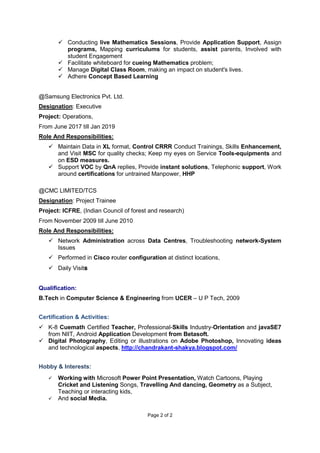 Page 2 of 2
 Conducting live Mathematics Sessions, Provide Application Support, Assign
programs, Mapping curriculums for students, assist parents, Involved with
student Engagement
 Facilitate whiteboard for cueing Mathematics problem;
 Manage Digital Class Room, making an impact on student's lives.
 Adhere Concept Based Learning
@Samsung Electronics Pvt. Ltd.
Designation: Executive
Project: Operations,
From June 2017 till Jan 2019
Role And Responsibilities:
 Maintain Data in XL format, Control CRRR Conduct Trainings, Skills Enhancement,
and Visit MSC for quality checks; Keep my eyes on Service Tools-equipments and
on ESD measures.
 Support VOC by QnA replies, Provide instant solutions, Telephonic support, Work
around certifications for untrained Manpower, HHP
@CMC LIMITED/TCS
Designation: Project Trainee
Project: ICFRE, (Indian Council of forest and research)
From November 2009 till June 2010
Role And Responsibilities:
 Network Administration across Data Centres, Troubleshooting network-System
Issues
 Performed in Cisco router configuration at distinct locations,
 Daily Visits
Qualification:
B.Tech in Computer Science & Engineering from UCER – U P Tech, 2009
Certification & Activities:
 K-8 Cuemath Certified Teacher, Professional-Skills Industry-Orientation and javaSE7
from NIIT, Android Application Development from Betasoft.
 Digital Photography, Editing or illustrations on Adobe Photoshop, Innovating ideas
and technological aspects, http://chandrakant-shakya.blogspot.com/
Hobby & Interests:
 Working with Microsoft Power Point Presentation, Watch Cartoons, Playing
Cricket and Listening Songs, Travelling And dancing, Geometry as a Subject,
Teaching or interacting kids,
 And social Media.
 