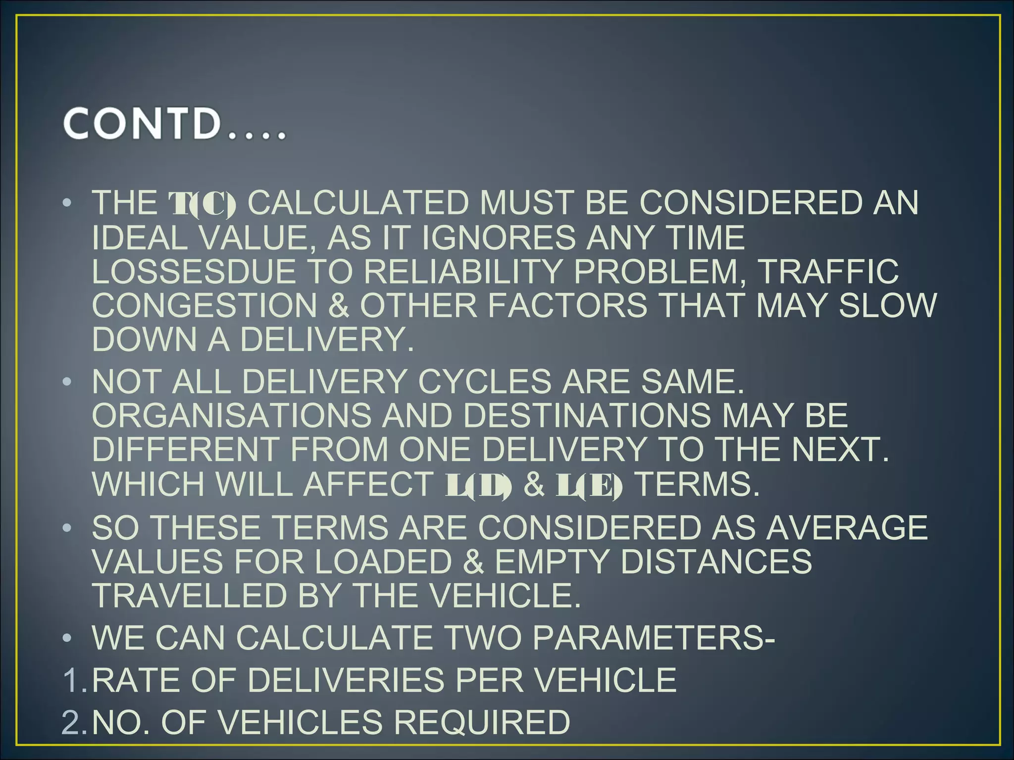 • THE T(C) CALCULATED MUST BE CONSIDERED AN
IDEAL VALUE, AS IT IGNORES ANY TIME
LOSSESDUE TO RELIABILITY PROBLEM, TRAFFIC
CONGESTION & OTHER FACTORS THAT MAY SLOW
DOWN A DELIVERY.
• NOT ALL DELIVERY CYCLES ARE SAME.
ORGANISATIONS AND DESTINATIONS MAY BE
DIFFERENT FROM ONE DELIVERY TO THE NEXT.
WHICH WILL AFFECT L(D) & L(E) TERMS.
• SO THESE TERMS ARE CONSIDERED AS AVERAGE
VALUES FOR LOADED & EMPTY DISTANCES
TRAVELLED BY THE VEHICLE.
• WE CAN CALCULATE TWO PARAMETERS-
1.RATE OF DELIVERIES PER VEHICLE
2.NO. OF VEHICLES REQUIRED
 