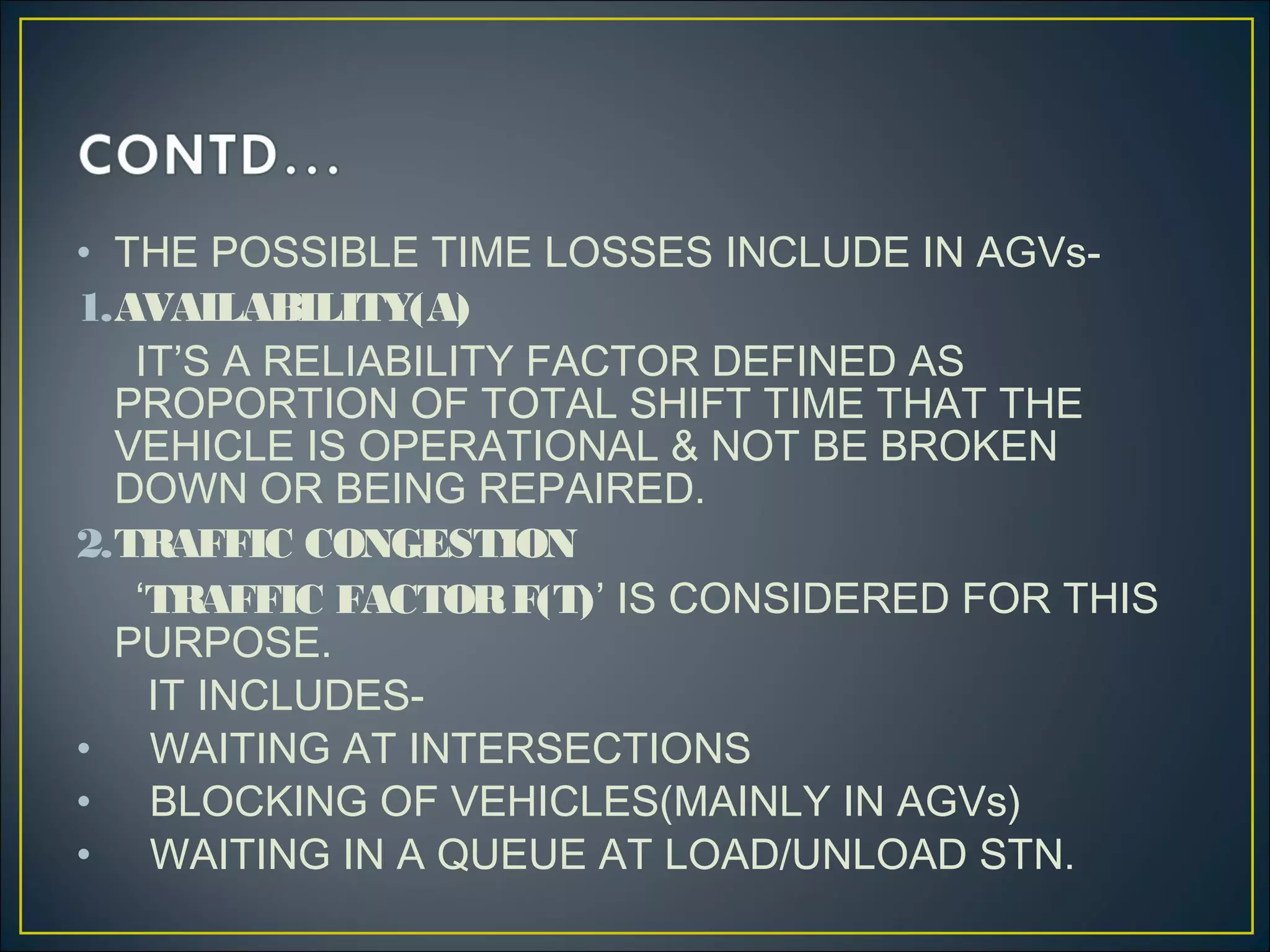 • THE POSSIBLE TIME LOSSES INCLUDE IN AGVs-
1.AVAILABILITY(A)
IT’S A RELIABILITY FACTOR DEFINED AS
PROPORTION OF TOTAL SHIFT TIME THAT THE
VEHICLE IS OPERATIONAL & NOT BE BROKEN
DOWN OR BEING REPAIRED.
2.TRAFFIC CONGESTION
‘TRAFFIC FACTORF(T)’ IS CONSIDERED FOR THIS
PURPOSE.
IT INCLUDES-
• WAITING AT INTERSECTIONS
• BLOCKING OF VEHICLES(MAINLY IN AGVs)
• WAITING IN A QUEUE AT LOAD/UNLOAD STN.
 
