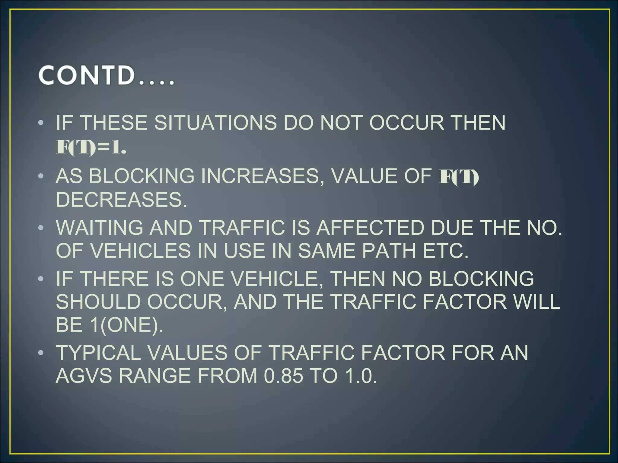 • IF THESE SITUATIONS DO NOT OCCUR THEN
F(T)=1.
• AS BLOCKING INCREASES, VALUE OF F(T)
DECREASES.
• WAITING AND TRAFFIC IS AFFECTED DUE THE NO.
OF VEHICLES IN USE IN SAME PATH ETC.
• IF THERE IS ONE VEHICLE, THEN NO BLOCKING
SHOULD OCCUR, AND THE TRAFFIC FACTOR WILL
BE 1(ONE).
• TYPICAL VALUES OF TRAFFIC FACTOR FOR AN
AGVS RANGE FROM 0.85 TO 1.0.
 