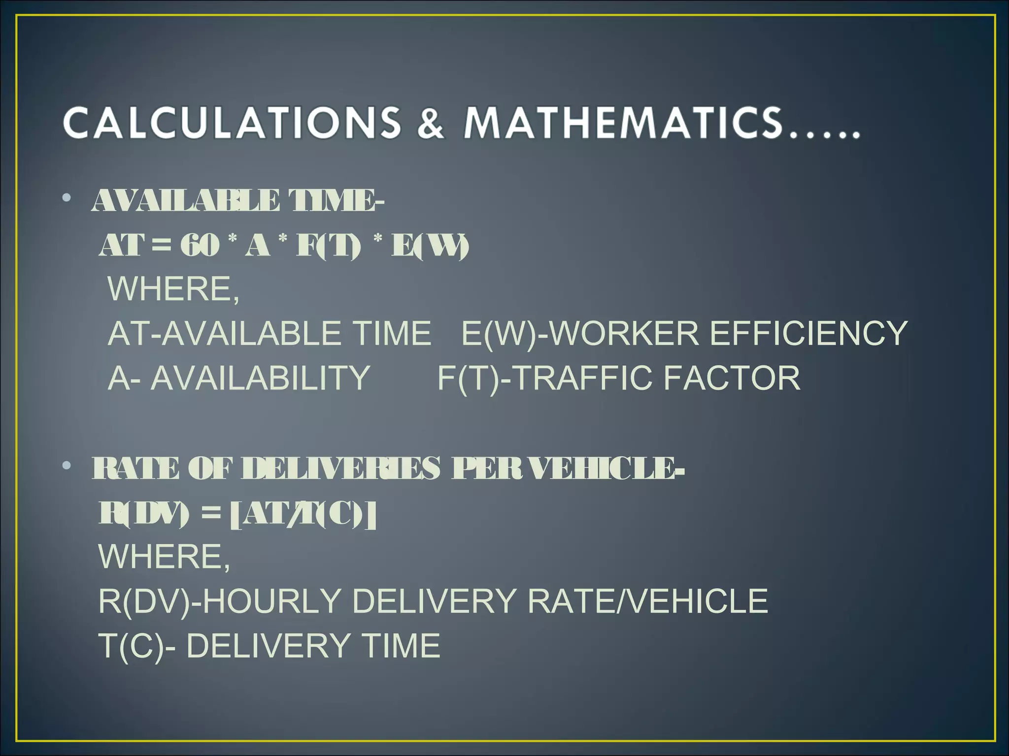 • AVAILABLE TIME-
AT = 60 * A * F(T) * E(W)
WHERE,
AT-AVAILABLE TIME E(W)-WORKER EFFICIENCY
A- AVAILABILITY F(T)-TRAFFIC FACTOR
• RATE OF DELIVERIES PERVEHICLE-
R(DV) = [AT/T(C)]
WHERE,
R(DV)-HOURLY DELIVERY RATE/VEHICLE
T(C)- DELIVERY TIME
 