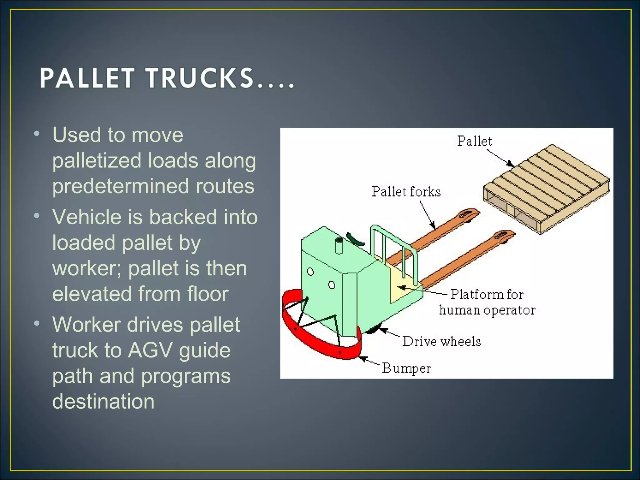 • Used to move
palletized loads along
predetermined routes
• Vehicle is backed into
loaded pallet by
worker; pallet is then
elevated from floor
• Worker drives pallet
truck to AGV guide
path and programs
destination
 