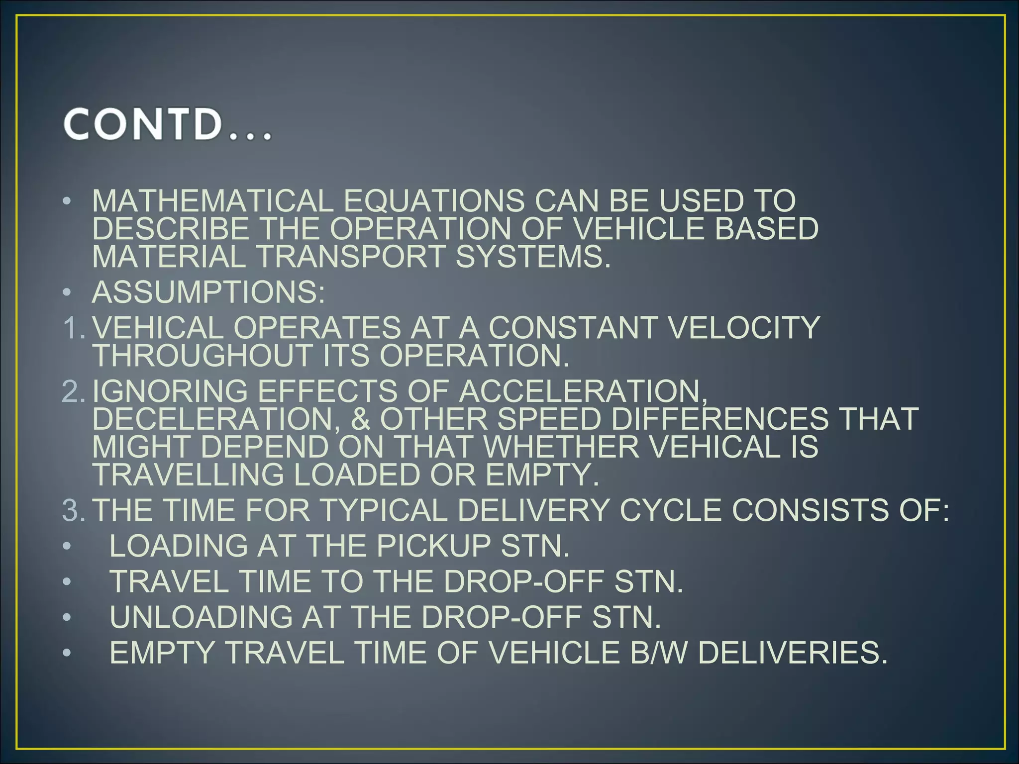 • MATHEMATICAL EQUATIONS CAN BE USED TO
DESCRIBE THE OPERATION OF VEHICLE BASED
MATERIAL TRANSPORT SYSTEMS.
• ASSUMPTIONS:
1.VEHICAL OPERATES AT A CONSTANT VELOCITY
THROUGHOUT ITS OPERATION.
2.IGNORING EFFECTS OF ACCELERATION,
DECELERATION, & OTHER SPEED DIFFERENCES THAT
MIGHT DEPEND ON THAT WHETHER VEHICAL IS
TRAVELLING LOADED OR EMPTY.
3.THE TIME FOR TYPICAL DELIVERY CYCLE CONSISTS OF:
• LOADING AT THE PICKUP STN.
• TRAVEL TIME TO THE DROP-OFF STN.
• UNLOADING AT THE DROP-OFF STN.
• EMPTY TRAVEL TIME OF VEHICLE B/W DELIVERIES.
 