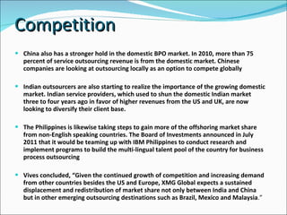 Competition  China also has a stronger hold in the domestic BPO market. In 2010, more than 75 percent of service outsourcing revenue is from the domestic market. Chinese companies are looking at outsourcing locally as an option to compete globally Indian outsourcers are also starting to realize the importance of the growing domestic market. Indian service providers, which used to shun the domestic Indian market three to four years ago in favor of higher revenues from the US and UK, are now looking to diversify their client base. The Philippines is likewise taking steps to gain more of the offshoring market share from non-English speaking countries. The Board of Investments announced in July 2011 that it would be teaming up with IBM Philippines to conduct research and implement programs to build the multi-lingual talent pool of the country for business process outsourcing Vives concluded, “Given the continued growth of competition and increasing demand from other countries besides the US and Europe, XMG Global expects a sustained displacement and redistribution of market share not only between India and China but in other emerging outsourcing destinations such as Brazil, Mexico and Malaysia .” 