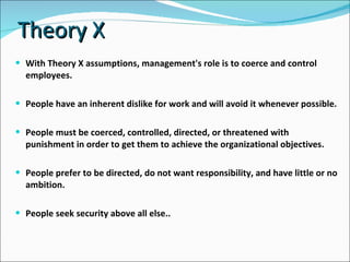 Theory X With Theory X assumptions, management's role is to coerce and control employees. People have an inherent dislike for work and will avoid it whenever possible. People must be coerced, controlled, directed, or threatened with punishment in order to get them to achieve the organizational objectives. People prefer to be directed, do not want responsibility, and have little or no ambition. People seek security above all else.. 