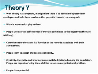 Theory Y With Theory Y assumptions, management's role is to develop the potential in  employees and help them to release that potential towards common goals. Work is as natural as play and rest. People will exercise self-direction if they are committed to the objectives (they are  NOT lazy). Commitment to objectives is a function of the rewards associated with their achievement. People learn to accept and seek responsibility. Creativity, ingenuity, and imagination are widely distributed among the population. People are capable of using these abilities to solve an organizational problem. People have potential. 