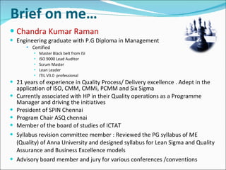 Chandra Kumar Raman Engineering graduate with P.G Diploma in Management Certified Master Black belt from ISI  ISO 9000 Lead Auditor Scrum Master Lean Leader ITIL V3.0  professional 21 years of experience in Quality Process/ Delivery excellence . Adept in the application of ISO, CMM, CMMi, PCMM and Six Sigma Currently associated with HP in their Quality operations as a Programme Manager and driving the initiatives President of SPIN Chennai Program Chair ASQ chennai Member of the board of studies of ICTAT Syllabus revision committee member : Reviewed the PG syllabus of ME (Quality) of Anna University and designed syllabus for Lean Sigma and Quality Assurance and Business Excellence models Advisory board member and jury for various conferences /conventions   Brief on me… 