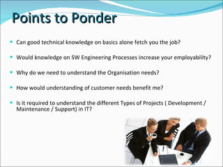 Can good technical knowledge on basics alone fetch you the job?  Would knowledge on SW Engineering Processes increase your employability? Why do we need to understand the Organisation needs? How would understanding of customer needs benefit me?  Is it required to understand the different Types of Projects ( Development / Maintenance / Support) in IT? Points to Ponder 