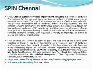 SPIN Chennai  SPIN, Chennai  ( Software Process Improvement Network ) is a forum of Software Professionals for the free and open exchange of software process improvement experiences and ideas. The organization serves as a source of educational, scientific and practical information for its members, other SPIN organizations, and the general software community. The SPIN Group aims to be a leadership forum for free and open exchange of SPI experiences and ideas, covering all aspects of how an organization improves the way it develops and maintains software and delivers software intensive services. SPIN organizes a variety of meetings, all aimed at mutual self-help for practitioners.  SPIN Chennai was formed as early as 1994 and was one of the earliest SPIN chapters in India. It has been functioning as a voluntary body of Software professionals since then. Since its inception it has held numerous talks featuring many interesting topics on Software Process improvement featuring some outstanding personalities viz..  Dr. Watts Humphrey  (SEI),  Mr. Steve Masters  (SEI),  Mr. David Reo  (European Software Institute),  , Mr. Terry Rout , International Office - Griffith University,  Mr. Lakshmi Narayanan  - CTO, Cognizant Technology Solutions,  Mr. Steve Shook , AIS Inc.  FAQ – SPIN : Refer     http://www.sei.cmu.edu/collaborating/spins/faq.html  Visit  www.spinchennai.org  for more details  