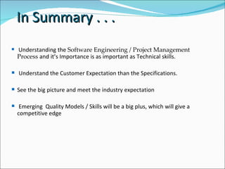 In Summary . . .  Understanding the  Software Engineering / Project Management Process  and it’s Importance is as important as Technical skills. Understand the Customer Expectation than the Specifications.  See the big picture and meet the industry expectation  Emerging  Quality Models / Skills will be a big plus, which will give a competitive edge  