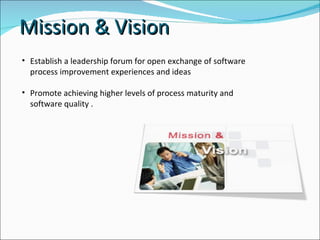 Est ablish a leadership forum for open exchange of software process improvement experiences and ideas  Promote achieving higher levels of process maturity and software quality . Mission & Vision 