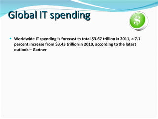 Global IT spending  Worldwide IT spending is forecast to total $3.67 trillion in 2011, a 7.1 percent increase from $3.43 trillion in 2010, according to the latest outlook – Gartner  
