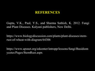 REFERENCES
Gupta, V.K., Paul, Y.S., and Sharma Sathish, K. 2012. Fungi
and Plant Diseases. Kalyani publishers, New Delhi.
https://www.biologydiscussion.com/plants/plant-diseases/stem-
rust-of-wheat-with-diagram/64306
https://www.apsnet.org/edcenter/intropp/lessons/fungi/Basidiom
ycetes/Pages/StemRust.aspx
 