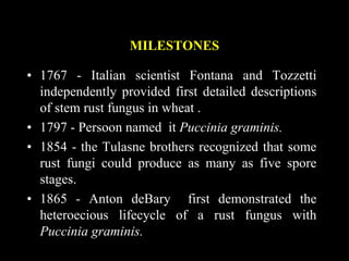 MILESTONES
• 1767 - Italian scientist Fontana and Tozzetti
independently provided first detailed descriptions
of stem rust fungus in wheat .
• 1797 - Persoon named it Puccinia graminis.
• 1854 - the Tulasne brothers recognized that some
rust fungi could produce as many as five spore
stages.
• 1865 - Anton deBary first demonstrated the
heteroecious lifecycle of a rust fungus with
Puccinia graminis.
 
