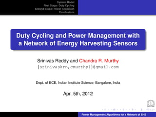 System Model
           First Stage: Duty Cycling
     Second Stage: Power Allocation
                        Conclusions




Duty Cycling and Power Management with
 a Network of Energy Harvesting Sensors

      Srinivas Reddy and Chandra R. Murthy
      {srinivaskrn,cmurthy1}@gmail.com


      Dept. of ECE, Indian Institute Science, Bangalore, India


                           Apr. 5th, 2012



                                       Power Management Algorithms for a Network of EHS
 