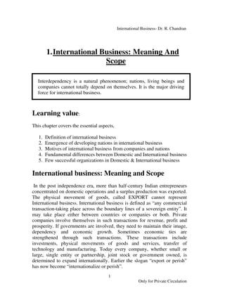 International Business- Dr. R. Chandran




        1. International Business: Meaning And
                          Scope

  Interdependency is a natural phenomenon; nations, living beings and
  companies cannot totally depend on themselves. It is the major driving
  force for international business.



Learning value:
This chapter covers the essential aspects,

   1.   Definition of international business
   2.   Emergence of developing nations in international business
   3.   Motives of international business from companies and nations
   4.   Fundamental differences between Domestic and International business
   5.   Few successful organizations in Domestic & International business

International business: Meaning and Scope
 In the post independence era, more than half-century Indian entrepreneurs
concentrated on domestic operations and a surplus production was exported.
The physical movement of goods, called EXPORT cannot represent
International business. International business is defined as “any commercial
transaction-taking place across the boundary lines of a sovereign entity”. It
may take place either between countries or companies or both. Private
companies involve themselves in such transactions for revenue, profit and
prosperity. If governments are involved, they need to maintain their image,
dependency and economic growth. Sometimes economic ties are
strengthened through such transactions. These transactions include
investments, physical movements of goods and services, transfer of
technology and manufacturing. Today every company, whether small or
large, single entity or partnership, joint stock or government owned, is
determined to expand internationally. Earlier the slogan “export or perish”
has now become “internationalize or perish”.
                                       1
                                                         Only for Private Circulation
 