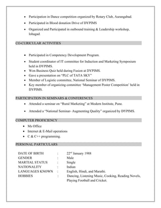 •   Participation in Dance competition organized by Rotary Club, Aurangabad.
    •   Participated in Blood donation Drive of DYPIMS
    •   Organized and Participated in outbound training & Leadership workshop,
        lohagad.

CO-CURICULAR ACTIVITIES


    • Participated in Competency Development Program.
    •   Student coordinator of IT committee for Induction and Marketing Symposium
        held in DYPIMS.
    •   Won Business Quiz held during Fusion at DYPIMS.
    •   Gave a presentation on “PLC of TATA SKY”
    •   Member of Logistic committee, National Seminar of DYPIMS.
    •   Key member of organizing committee ‘Management Poster Competition’ held in
        DYPIMS.

PARTICIPATION IN SEMINARS & CONFERENCES
    •   Attended a seminar on “Rural Marketing” at Modern Institute, Pune.

    •   Attended a “National Seminar- Augmenting Quality” organized by DYPIMS.

COMPUTER PROFICIENCY
   • Ms Office
   • Internet & E-Mail operations
   • C & C++ programming.

PERSONAL PARTICULARS

 DATE OF BIRTH             :      22nd January 1988
 GENDER                    :      Male
 MARTIAL STATUS            :      Single
 NATIONALITY               :      Indian
 LANGUAGES KNOWN           :      English, Hindi, and Marathi.
 HOBBIES                   :      Dancing, Listening Music, Cooking, Reading Novels,
                                  Playing Football and Cricket.
 