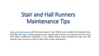 Stair and Hall Runners 
Maintenance Tips 
Stair and Hall Runners will last many years if you follow some simple maintenance tips. 
Just like any rug or carpet product your rug and hall runners can attract soil, dirt, dust 
and other unwelcome materials. If you follow these easy maintenance tips you will 
protect your runners so they’ll retain their luster and beauty. 
 