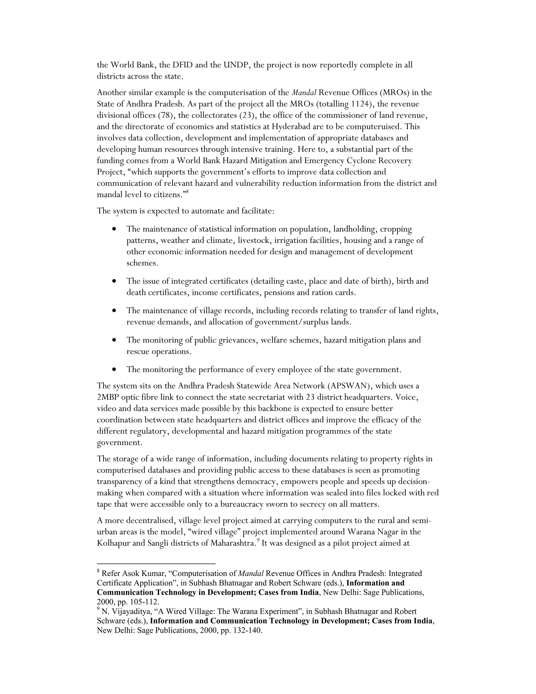 the World Bank, the DFID and the UNDP, the project is now reportedly complete in all
districts across the state.
Another similar example is the computerisation of the Mandal Revenue Offices (MROs) in the
State of Andhra Pradesh. As part of the project all the MROs (totalling 1124), the revenue
divisional offices (78), the collectorates (23), the office of the commissioner of land revenue,
and the directorate of economics and statistics at Hyderabad are to be computeruised. This
involves data collection, development and implementation of appropriate databases and
developing human resources through intensive training. Here to, a substantial part of the
funding comes from a World Bank Hazard Mitigation and Emergency Cyclone Recovery
Project, “which supports the government’s efforts to improve data collection and
communication of relevant hazard and vulnerability reduction information from the district and
mandal level to citizens.”8
The system is expected to automate and facilitate:
• The maintenance of statistical information on population, landholding, cropping
patterns, weather and climate, livestock, irrigation facilities, housing and a range of
other economic information needed for design and management of development
schemes.
• The issue of integrated certificates (detailing caste, place and date of birth), birth and
death certificates, income certificates, pensions and ration cards.
• The maintenance of village records, including records relating to transfer of land rights,
revenue demands, and allocation of government/surplus lands.
• The monitoring of public grievances, welfare schemes, hazard mitigation plans and
rescue operations.
• The monitoring the performance of every employee of the state government.
The system sits on the Andhra Pradesh Statewide Area Network (APSWAN), which uses a
2MBP optic fibre link to connect the state secretariat with 23 district headquarters. Voice,
video and data services made possible by this backbone is expected to ensure better
coordination between state headquarters and district offices and improve the efficacy of the
different regulatory, developmental and hazard mitigation programmes of the state
government.
The storage of a wide range of information, including documents relating to property rights in
computerised databases and providing public access to these databases is seen as promoting
transparency of a kind that strengthens democracy, empowers people and speeds up decision-
making when compared with a situation where information was sealed into files locked with red
tape that were accessible only to a bureaucracy sworn to secrecy on all matters.
A more decentralised, village level project aimed at carrying computers to the rural and semi-
urban areas is the model, “wired village” project implemented around Warana Nagar in the
Kolhapur and Sangli districts of Maharashtra.9
It was designed as a pilot project aimed at
8
Refer Asok Kumar, “Computerisation of Mandal Revenue Offices in Andhra Pradesh: Integrated
Certificate Application”, in Subhash Bhatnagar and Robert Schware (eds.), Information and
Communication Technology in Development; Cases from India, New Delhi: Sage Publications,
2000, pp. 105-112.
9
N. Vijayaditya, “A Wired Village: The Warana Experiment”, in Subhash Bhatnagar and Robert
Schware (eds.), Information and Communication Technology in Development; Cases from India,
New Delhi: Sage Publications, 2000, pp. 132-140.
 