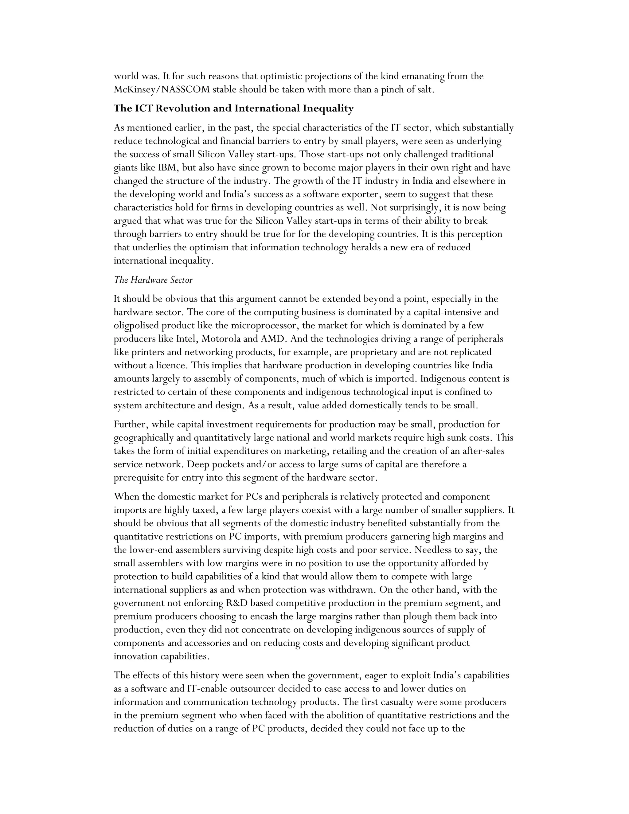 world was. It for such reasons that optimistic projections of the kind emanating from the
McKinsey/NASSCOM stable should be taken with more than a pinch of salt.
The ICT Revolution and International Inequality
As mentioned earlier, in the past, the special characteristics of the IT sector, which substantially
reduce technological and financial barriers to entry by small players, were seen as underlying
the success of small Silicon Valley start-ups. Those start-ups not only challenged traditional
giants like IBM, but also have since grown to become major players in their own right and have
changed the structure of the industry. The growth of the IT industry in India and elsewhere in
the developing world and India’s success as a software exporter, seem to suggest that these
characteristics hold for firms in developing countries as well. Not surprisingly, it is now being
argued that what was true for the Silicon Valley start-ups in terms of their ability to break
through barriers to entry should be true for for the developing countries. It is this perception
that underlies the optimism that information technology heralds a new era of reduced
international inequality.
The Hardware Sector
It should be obvious that this argument cannot be extended beyond a point, especially in the
hardware sector. The core of the computing business is dominated by a capital-intensive and
oligpolised product like the microprocessor, the market for which is dominated by a few
producers like Intel, Motorola and AMD. And the technologies driving a range of peripherals
like printers and networking products, for example, are proprietary and are not replicated
without a licence. This implies that hardware production in developing countries like India
amounts largely to assembly of components, much of which is imported. Indigenous content is
restricted to certain of these components and indigenous technological input is confined to
system architecture and design. As a result, value added domestically tends to be small.
Further, while capital investment requirements for production may be small, production for
geographically and quantitatively large national and world markets require high sunk costs. This
takes the form of initial expenditures on marketing, retailing and the creation of an after-sales
service network. Deep pockets and/or access to large sums of capital are therefore a
prerequisite for entry into this segment of the hardware sector.
When the domestic market for PCs and peripherals is relatively protected and component
imports are highly taxed, a few large players coexist with a large number of smaller suppliers. It
should be obvious that all segments of the domestic industry benefited substantially from the
quantitative restrictions on PC imports, with premium producers garnering high margins and
the lower-end assemblers surviving despite high costs and poor service. Needless to say, the
small assemblers with low margins were in no position to use the opportunity afforded by
protection to build capabilities of a kind that would allow them to compete with large
international suppliers as and when protection was withdrawn. On the other hand, with the
government not enforcing R&D based competitive production in the premium segment, and
premium producers choosing to encash the large margins rather than plough them back into
production, even they did not concentrate on developing indigenous sources of supply of
components and accessories and on reducing costs and developing significant product
innovation capabilities.
The effects of this history were seen when the government, eager to exploit India’s capabilities
as a software and IT-enable outsourcer decided to ease access to and lower duties on
information and communication technology products. The first casualty were some producers
in the premium segment who when faced with the abolition of quantitative restrictions and the
reduction of duties on a range of PC products, decided they could not face up to the
 
