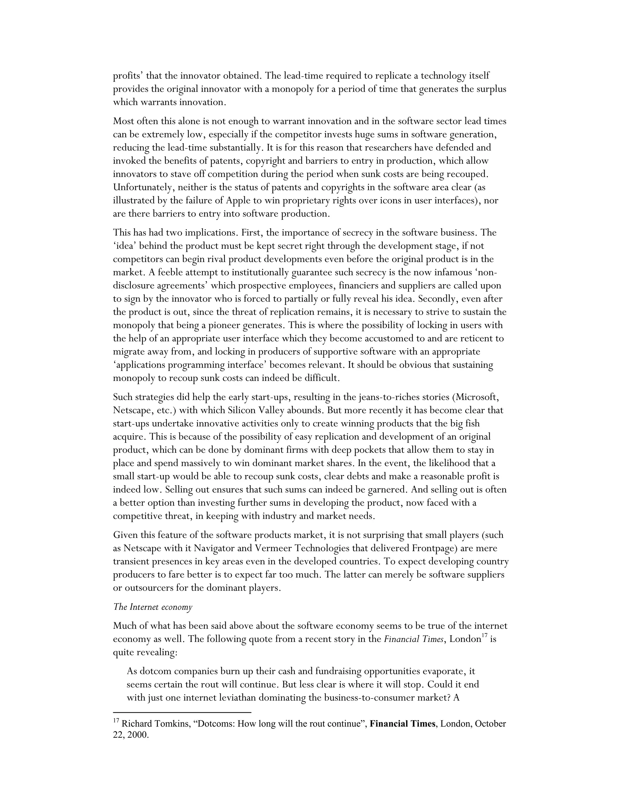 profits’ that the innovator obtained. The lead-time required to replicate a technology itself
provides the original innovator with a monopoly for a period of time that generates the surplus
which warrants innovation.
Most often this alone is not enough to warrant innovation and in the software sector lead times
can be extremely low, especially if the competitor invests huge sums in software generation,
reducing the lead-time substantially. It is for this reason that researchers have defended and
invoked the benefits of patents, copyright and barriers to entry in production, which allow
innovators to stave off competition during the period when sunk costs are being recouped.
Unfortunately, neither is the status of patents and copyrights in the software area clear (as
illustrated by the failure of Apple to win proprietary rights over icons in user interfaces), nor
are there barriers to entry into software production.
This has had two implications. First, the importance of secrecy in the software business. The
‘idea’ behind the product must be kept secret right through the development stage, if not
competitors can begin rival product developments even before the original product is in the
market. A feeble attempt to institutionally guarantee such secrecy is the now infamous ‘non-
disclosure agreements’ which prospective employees, financiers and suppliers are called upon
to sign by the innovator who is forced to partially or fully reveal his idea. Secondly, even after
the product is out, since the threat of replication remains, it is necessary to strive to sustain the
monopoly that being a pioneer generates. This is where the possibility of locking in users with
the help of an appropriate user interface which they become accustomed to and are reticent to
migrate away from, and locking in producers of supportive software with an appropriate
‘applications programming interface’ becomes relevant. It should be obvious that sustaining
monopoly to recoup sunk costs can indeed be difficult.
Such strategies did help the early start-ups, resulting in the jeans-to-riches stories (Microsoft,
Netscape, etc.) with which Silicon Valley abounds. But more recently it has become clear that
start-ups undertake innovative activities only to create winning products that the big fish
acquire. This is because of the possibility of easy replication and development of an original
product, which can be done by dominant firms with deep pockets that allow them to stay in
place and spend massively to win dominant market shares. In the event, the likelihood that a
small start-up would be able to recoup sunk costs, clear debts and make a reasonable profit is
indeed low. Selling out ensures that such sums can indeed be garnered. And selling out is often
a better option than investing further sums in developing the product, now faced with a
competitive threat, in keeping with industry and market needs.
Given this feature of the software products market, it is not surprising that small players (such
as Netscape with it Navigator and Vermeer Technologies that delivered Frontpage) are mere
transient presences in key areas even in the developed countries. To expect developing country
producers to fare better is to expect far too much. The latter can merely be software suppliers
or outsourcers for the dominant players.
The Internet economy
Much of what has been said above about the software economy seems to be true of the internet
economy as well. The following quote from a recent story in the Financial Times, London17
is
quite revealing:
As dotcom companies burn up their cash and fundraising opportunities evaporate, it
seems certain the rout will continue. But less clear is where it will stop. Could it end
with just one internet leviathan dominating the business-to-consumer market? A
17
Richard Tomkins, “Dotcoms: How long will the rout continue”, Financial Times, London, October
22, 2000.
 