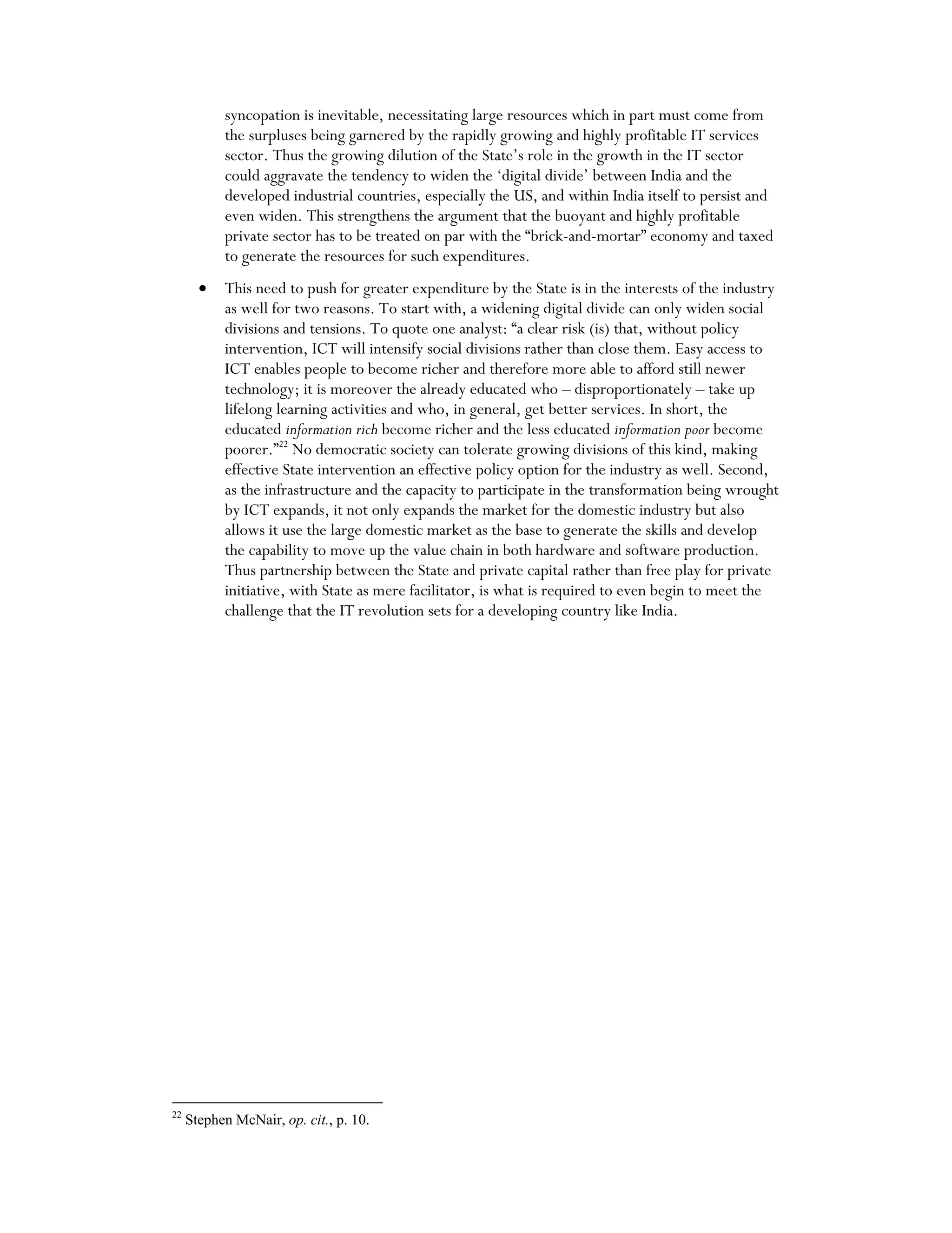 syncopation is inevitable, necessitating large resources which in part must come from
the surpluses being garnered by the rapidly growing and highly profitable IT services
sector. Thus the growing dilution of the State’s role in the growth in the IT sector
could aggravate the tendency to widen the ‘digital divide’ between India and the
developed industrial countries, especially the US, and within India itself to persist and
even widen. This strengthens the argument that the buoyant and highly profitable
private sector has to be treated on par with the “brick-and-mortar” economy and taxed
to generate the resources for such expenditures.
• This need to push for greater expenditure by the State is in the interests of the industry
as well for two reasons. To start with, a widening digital divide can only widen social
divisions and tensions. To quote one analyst: “a clear risk (is) that, without policy
intervention, ICT will intensify social divisions rather than close them. Easy access to
ICT enables people to become richer and therefore more able to afford still newer
technology; it is moreover the already educated who – disproportionately – take up
lifelong learning activities and who, in general, get better services. In short, the
educated information rich become richer and the less educated information poor become
poorer.”22
No democratic society can tolerate growing divisions of this kind, making
effective State intervention an effective policy option for the industry as well. Second,
as the infrastructure and the capacity to participate in the transformation being wrought
by ICT expands, it not only expands the market for the domestic industry but also
allows it use the large domestic market as the base to generate the skills and develop
the capability to move up the value chain in both hardware and software production.
Thus partnership between the State and private capital rather than free play for private
initiative, with State as mere facilitator, is what is required to even begin to meet the
challenge that the IT revolution sets for a developing country like India.
22
Stephen McNair, op. cit., p. 10.
 