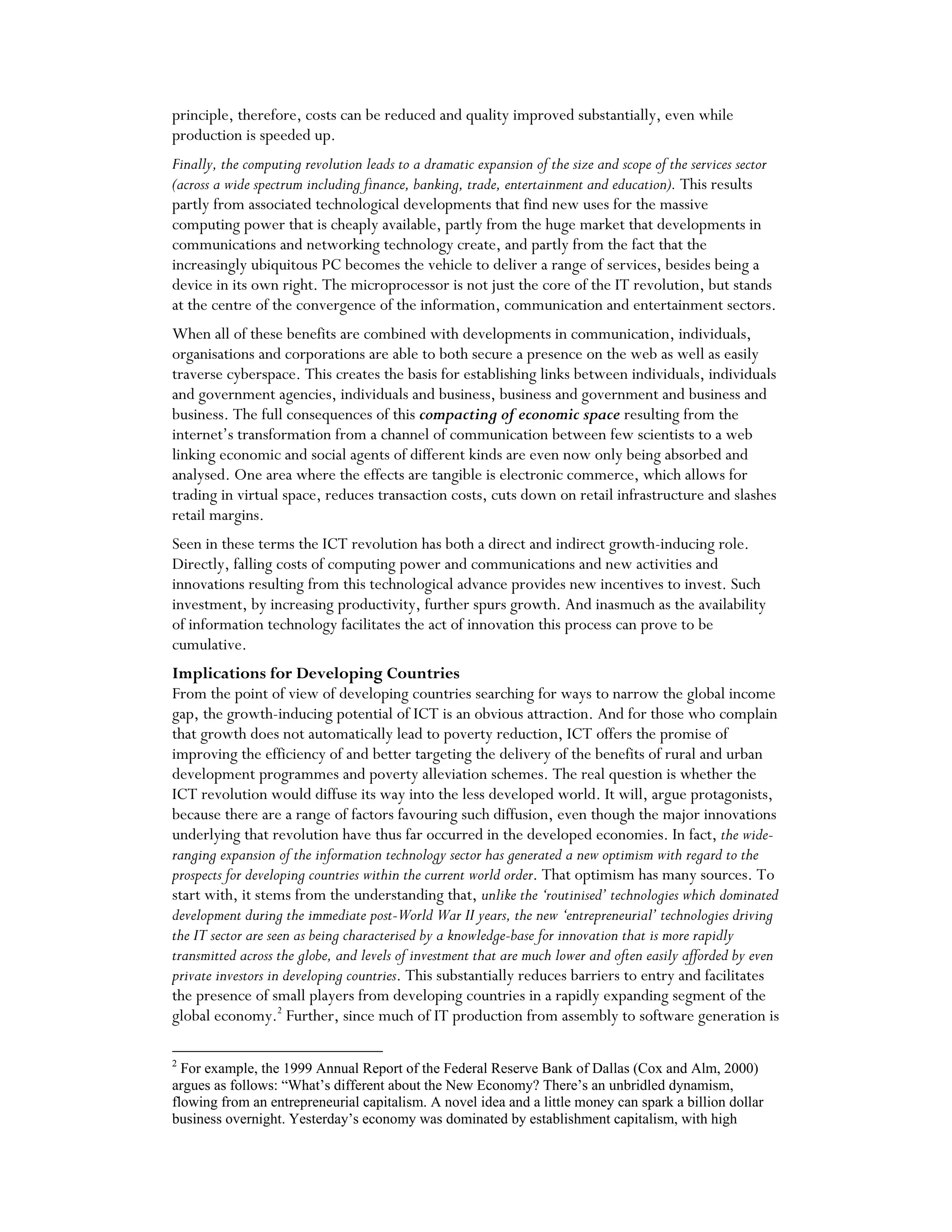 principle, therefore, costs can be reduced and quality improved substantially, even while
production is speeded up.
Finally, the computing revolution leads to a dramatic expansion of the size and scope of the services sector
(across a wide spectrum including finance, banking, trade, entertainment and education). This results
partly from associated technological developments that find new uses for the massive
computing power that is cheaply available, partly from the huge market that developments in
communications and networking technology create, and partly from the fact that the
increasingly ubiquitous PC becomes the vehicle to deliver a range of services, besides being a
device in its own right. The microprocessor is not just the core of the IT revolution, but stands
at the centre of the convergence of the information, communication and entertainment sectors.
When all of these benefits are combined with developments in communication, individuals,
organisations and corporations are able to both secure a presence on the web as well as easily
traverse cyberspace. This creates the basis for establishing links between individuals, individuals
and government agencies, individuals and business, business and government and business and
business. The full consequences of this compacting of economic space resulting from the
internet’s transformation from a channel of communication between few scientists to a web
linking economic and social agents of different kinds are even now only being absorbed and
analysed. One area where the effects are tangible is electronic commerce, which allows for
trading in virtual space, reduces transaction costs, cuts down on retail infrastructure and slashes
retail margins.
Seen in these terms the ICT revolution has both a direct and indirect growth-inducing role.
Directly, falling costs of computing power and communications and new activities and
innovations resulting from this technological advance provides new incentives to invest. Such
investment, by increasing productivity, further spurs growth. And inasmuch as the availability
of information technology facilitates the act of innovation this process can prove to be
cumulative.
Implications for Developing Countries
From the point of view of developing countries searching for ways to narrow the global income
gap, the growth-inducing potential of ICT is an obvious attraction. And for those who complain
that growth does not automatically lead to poverty reduction, ICT offers the promise of
improving the efficiency of and better targeting the delivery of the benefits of rural and urban
development programmes and poverty alleviation schemes. The real question is whether the
ICT revolution would diffuse its way into the less developed world. It will, argue protagonists,
because there are a range of factors favouring such diffusion, even though the major innovations
underlying that revolution have thus far occurred in the developed economies. In fact, the wide-
ranging expansion of the information technology sector has generated a new optimism with regard to the
prospects for developing countries within the current world order. That optimism has many sources. To
start with, it stems from the understanding that, unlike the ‘routinised’ technologies which dominated
development during the immediate post-World War II years, the new ‘entrepreneurial’ technologies driving
the IT sector are seen as being characterised by a knowledge-base for innovation that is more rapidly
transmitted across the globe, and levels of investment that are much lower and often easily afforded by even
private investors in developing countries. This substantially reduces barriers to entry and facilitates
the presence of small players from developing countries in a rapidly expanding segment of the
global economy.2
Further, since much of IT production from assembly to software generation is
2
For example, the 1999 Annual Report of the Federal Reserve Bank of Dallas (Cox and Alm, 2000)
argues as follows: “What’s different about the New Economy? There’s an unbridled dynamism,
flowing from an entrepreneurial capitalism. A novel idea and a little money can spark a billion dollar
business overnight. Yesterday’s economy was dominated by establishment capitalism, with high
 